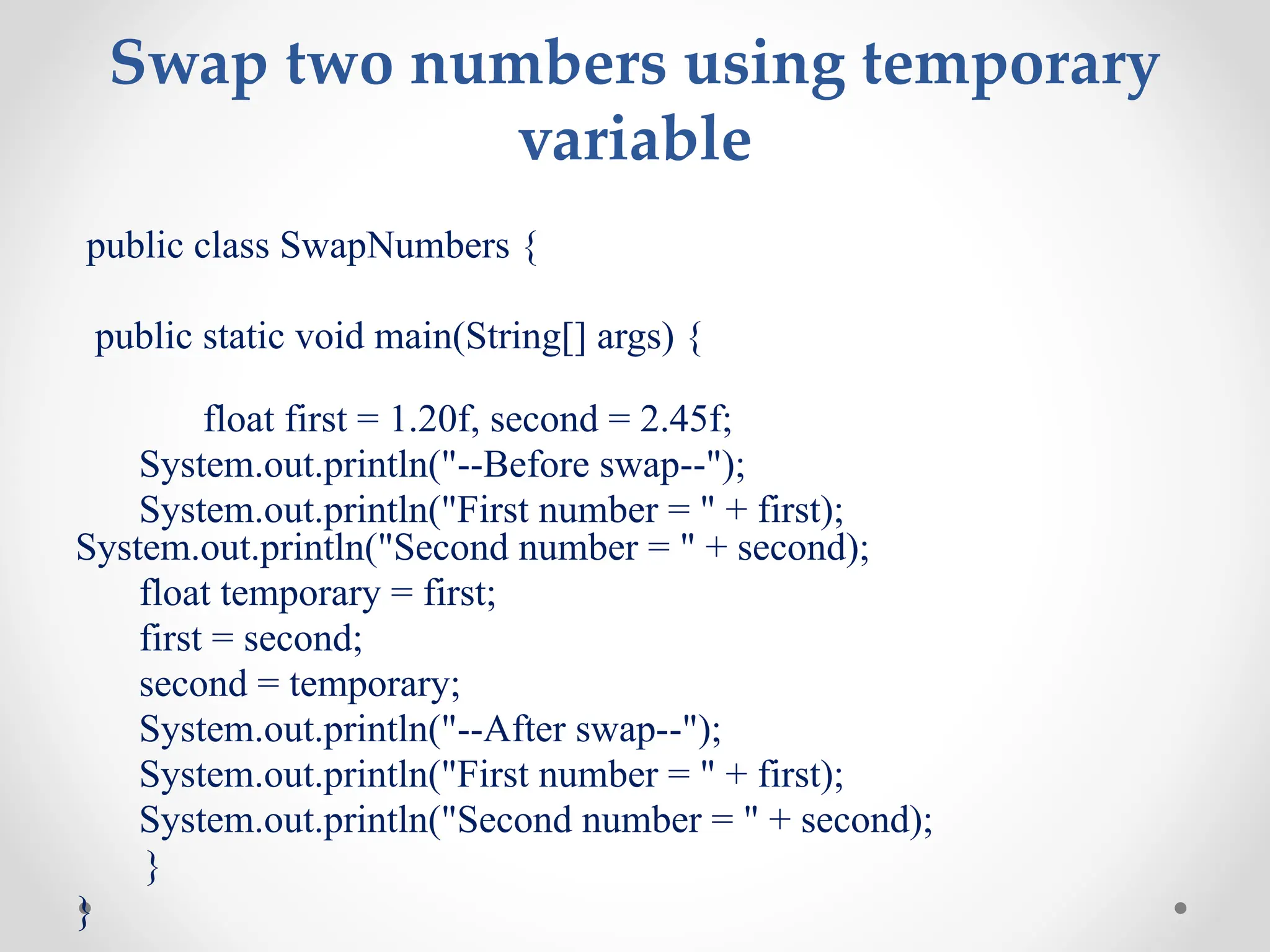 Swap two numbers using temporary
variable
public class SwapNumbers {
public static void main(String[] args) {
float first = 1.20f, second = 2.45f;
System.out.println("--Before swap--");
System.out.println("First number = " + first);
System.out.println("Second number = " + second);
float temporary = first;
first = second;
second = temporary;
System.out.println("--After swap--");
System.out.println("First number = " + first);
System.out.println("Second number = " + second);
}
}
 