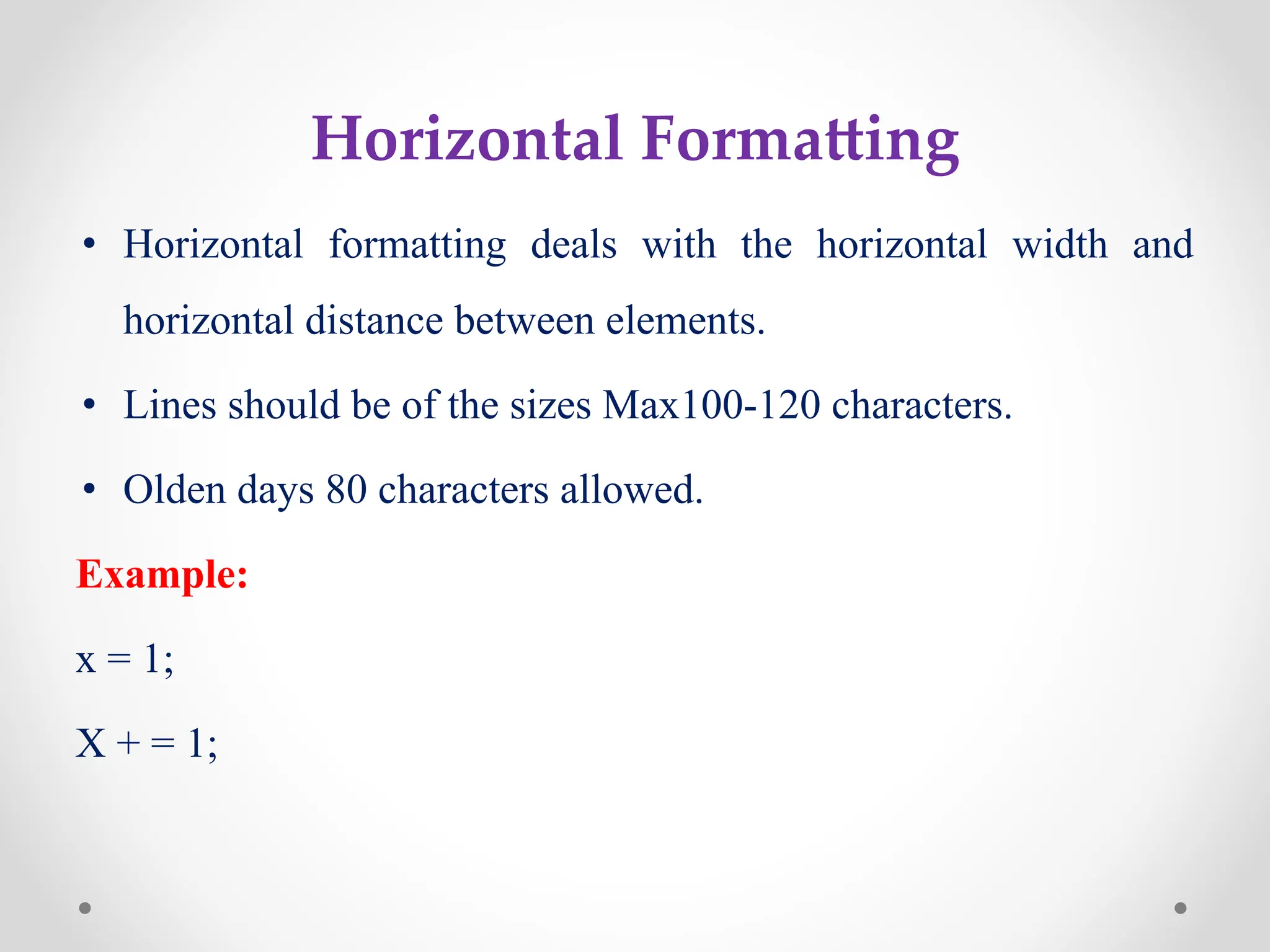 Horizontal Formatting
• Horizontal formatting deals with the horizontal width and
horizontal distance between elements.
• Lines should be of the sizes Max100-120 characters.
• Olden days 80 characters allowed.
Example:
x = 1;
X + = 1;
 