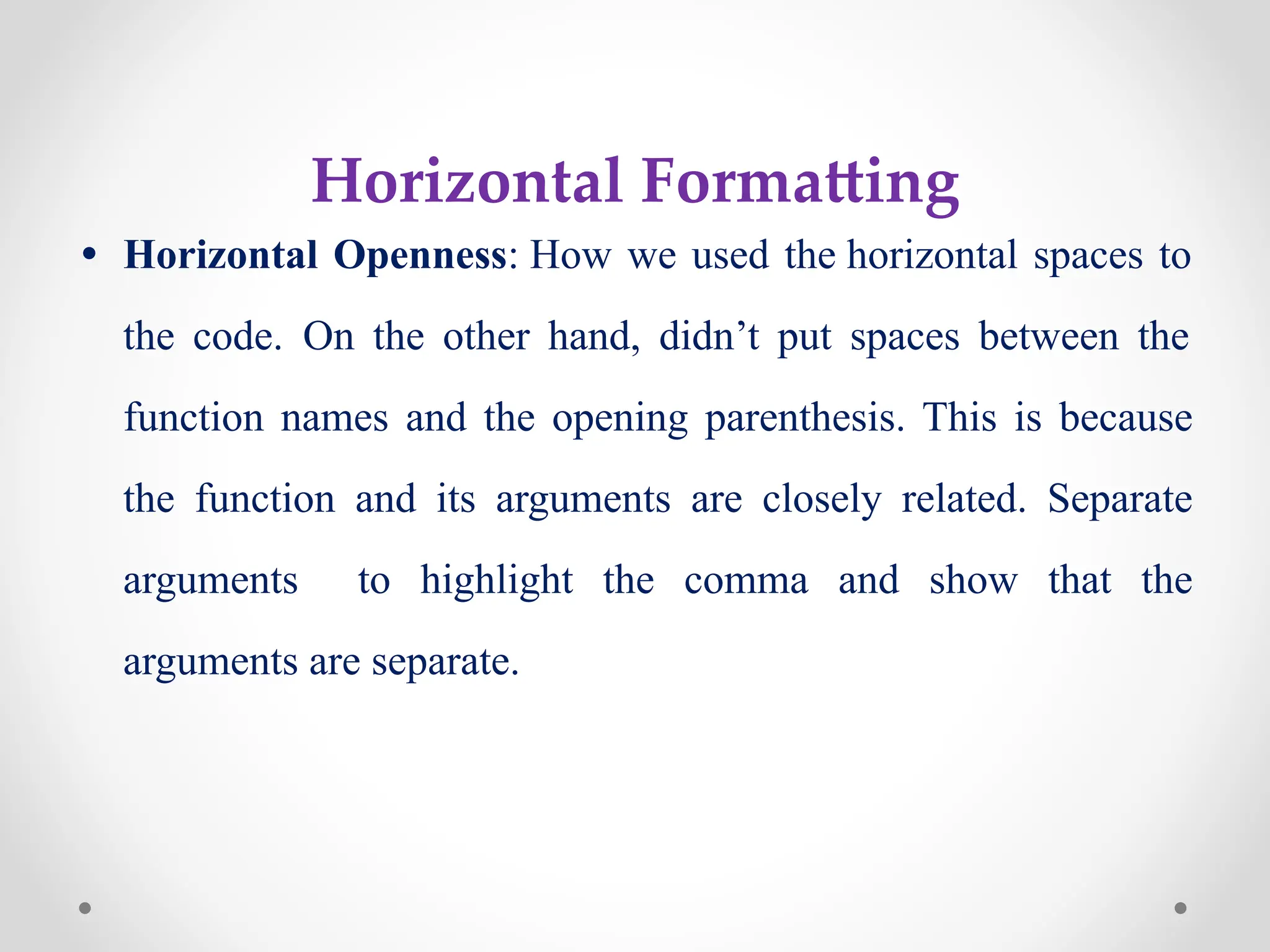 Horizontal Formatting
• Horizontal Openness: How we used the horizontal spaces to
the code. On the other hand, didn’t put spaces between the
function names and the opening parenthesis. This is because
the function and its arguments are closely related. Separate
arguments to highlight the comma and show that the
arguments are separate.
 