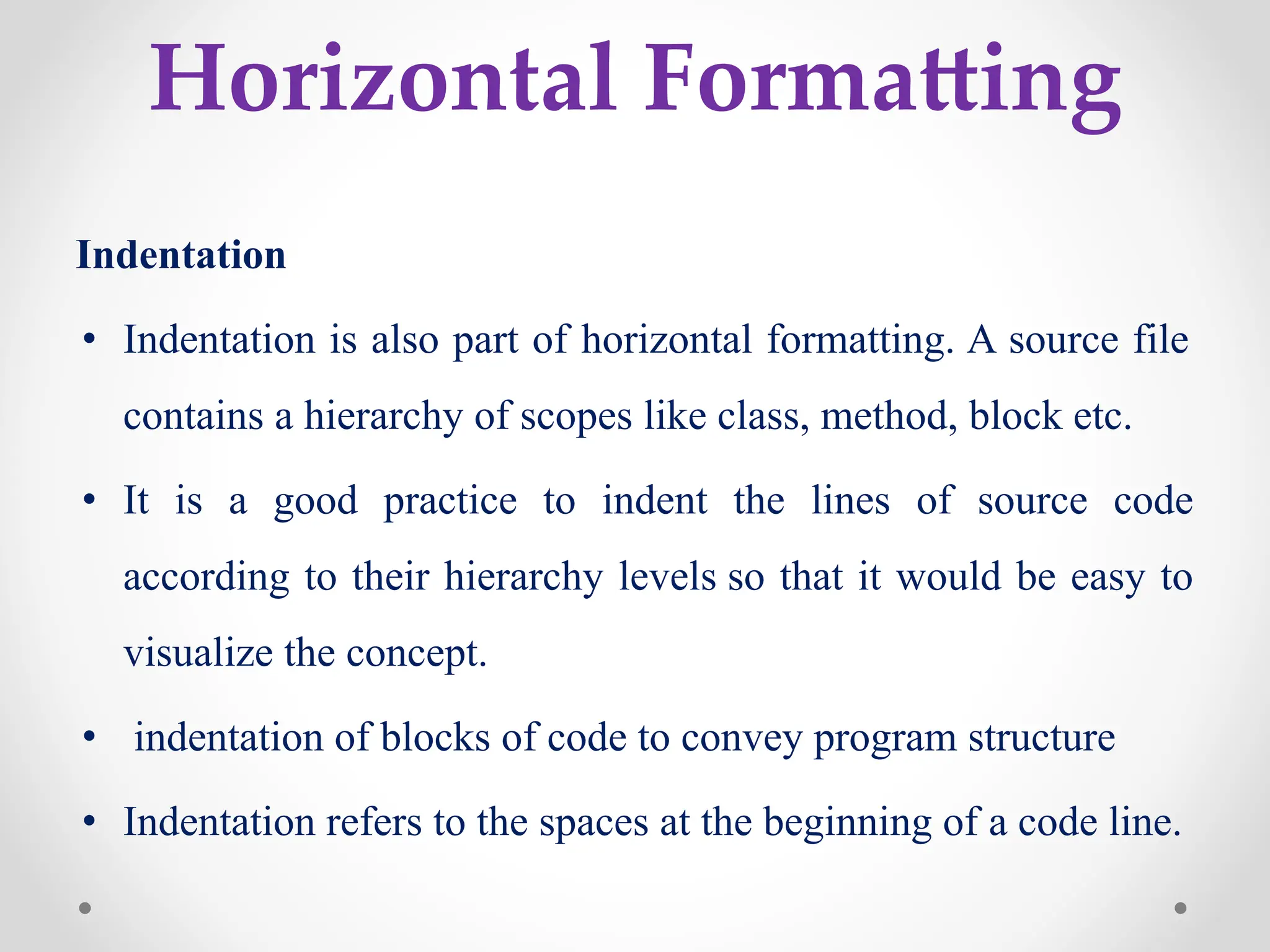 Horizontal Formatting
Indentation
• Indentation is also part of horizontal formatting. A source file
contains a hierarchy of scopes like class, method, block etc.
• It is a good practice to indent the lines of source code
according to their hierarchy levels so that it would be easy to
visualize the concept.
• indentation of blocks of code to convey program structure
• Indentation refers to the spaces at the beginning of a code line.
 
