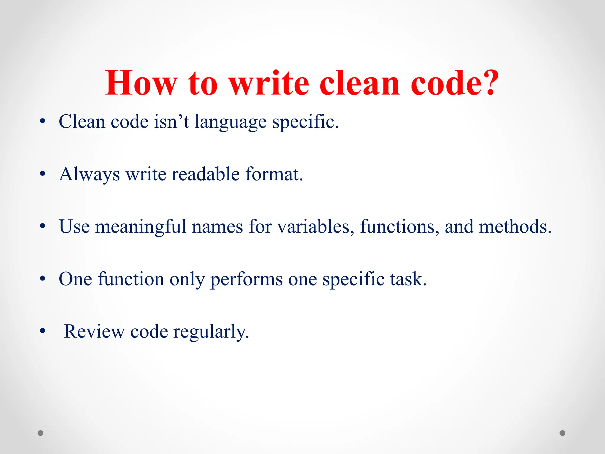 How to write clean code?
• Clean code isn’t language specific.
• Always write readable format.
• Use meaningful names for variables, functions, and methods.
• One function only performs one specific task.
• Review code regularly.
 
