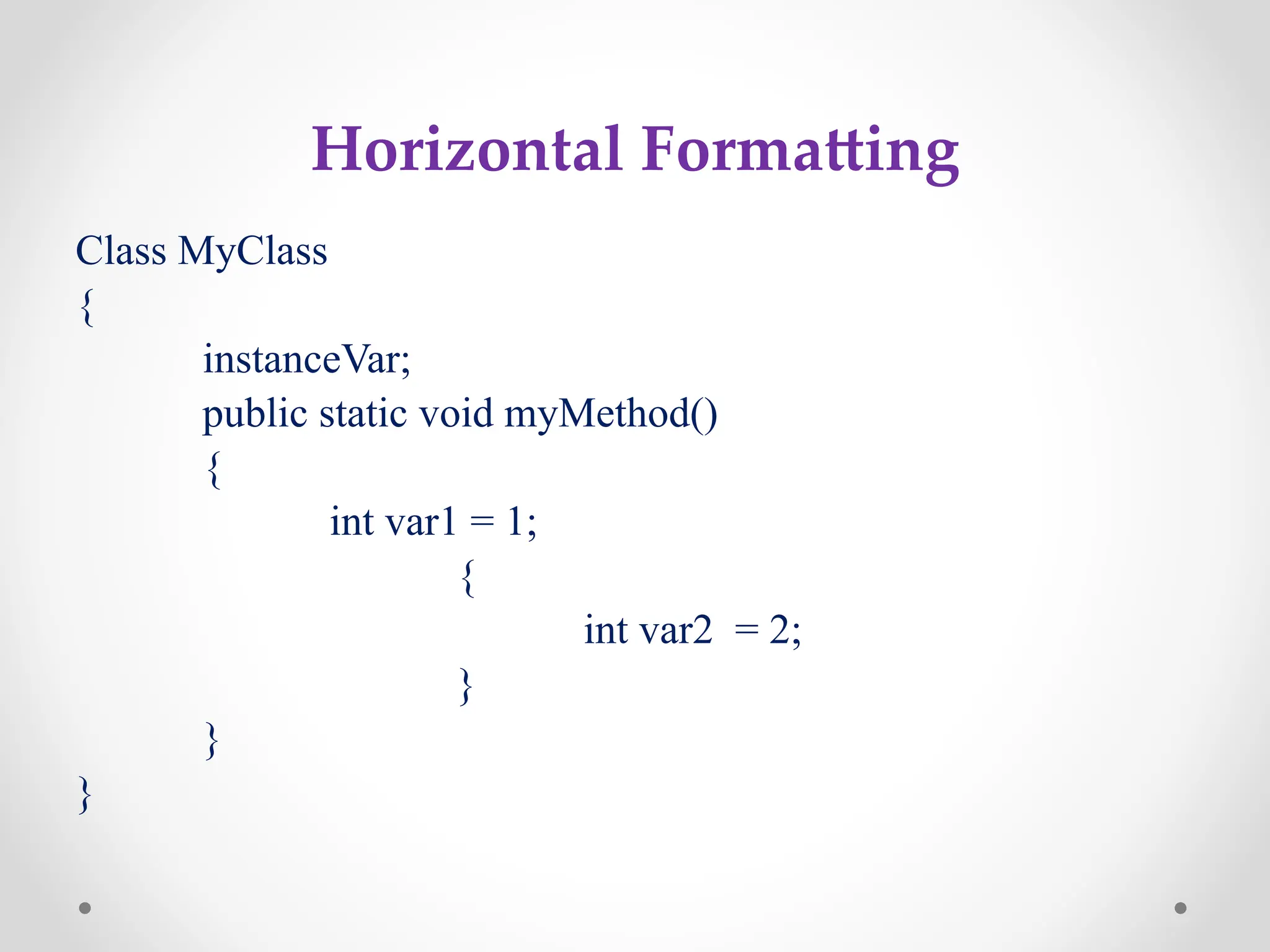 Horizontal Formatting
Class MyClass
{
instanceVar;
public static void myMethod()
{
int var1 = 1;
{
int var2 = 2;
}
}
}
 