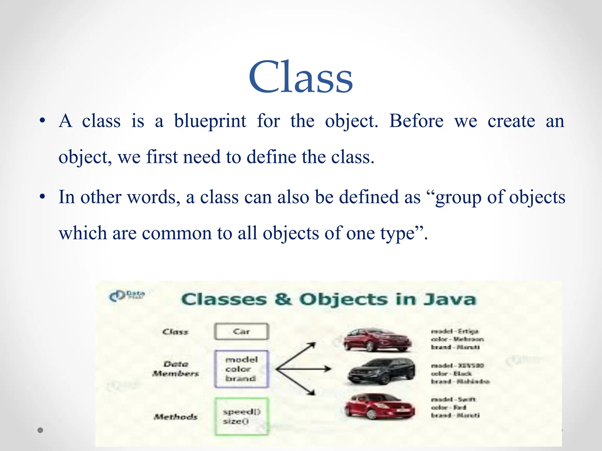 Class
• A class is a blueprint for the object. Before we create an
object, we first need to define the class.
• In other words, a class can also be defined as “group of objects
which are common to all objects of one type”.
 