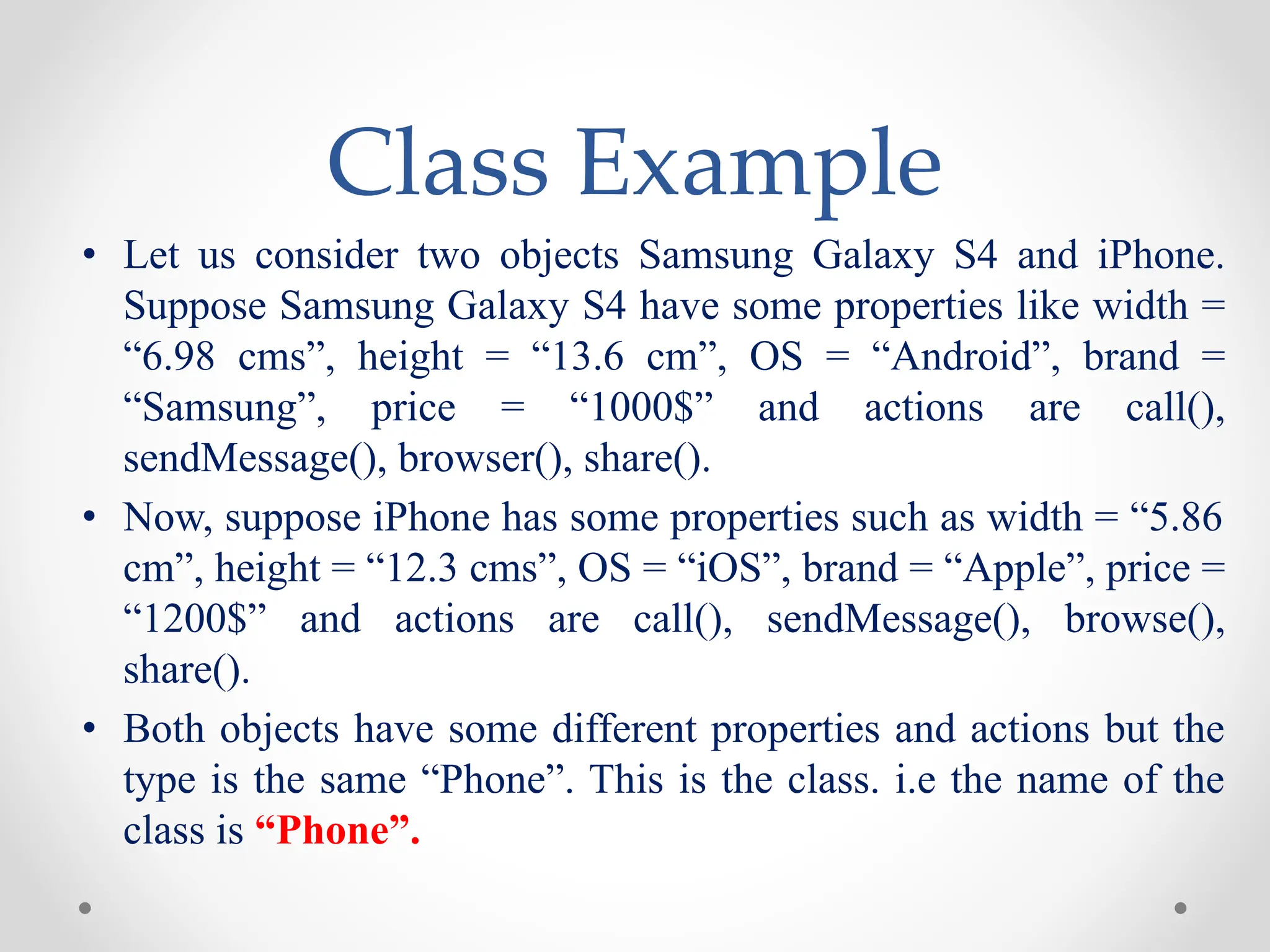 Class Example
• Let us consider two objects Samsung Galaxy S4 and iPhone.
Suppose Samsung Galaxy S4 have some properties like width =
“6.98 cms”, height = “13.6 cm”, OS = “Android”, brand =
“Samsung”, price = “1000$” and actions are call(),
sendMessage(), browser(), share().
• Now, suppose iPhone has some properties such as width = “5.86
cm”, height = “12.3 cms”, OS = “iOS”, brand = “Apple”, price =
“1200$” and actions are call(), sendMessage(), browse(),
share().
• Both objects have some different properties and actions but the
type is the same “Phone”. This is the class. i.e the name of the
class is “Phone”.
 