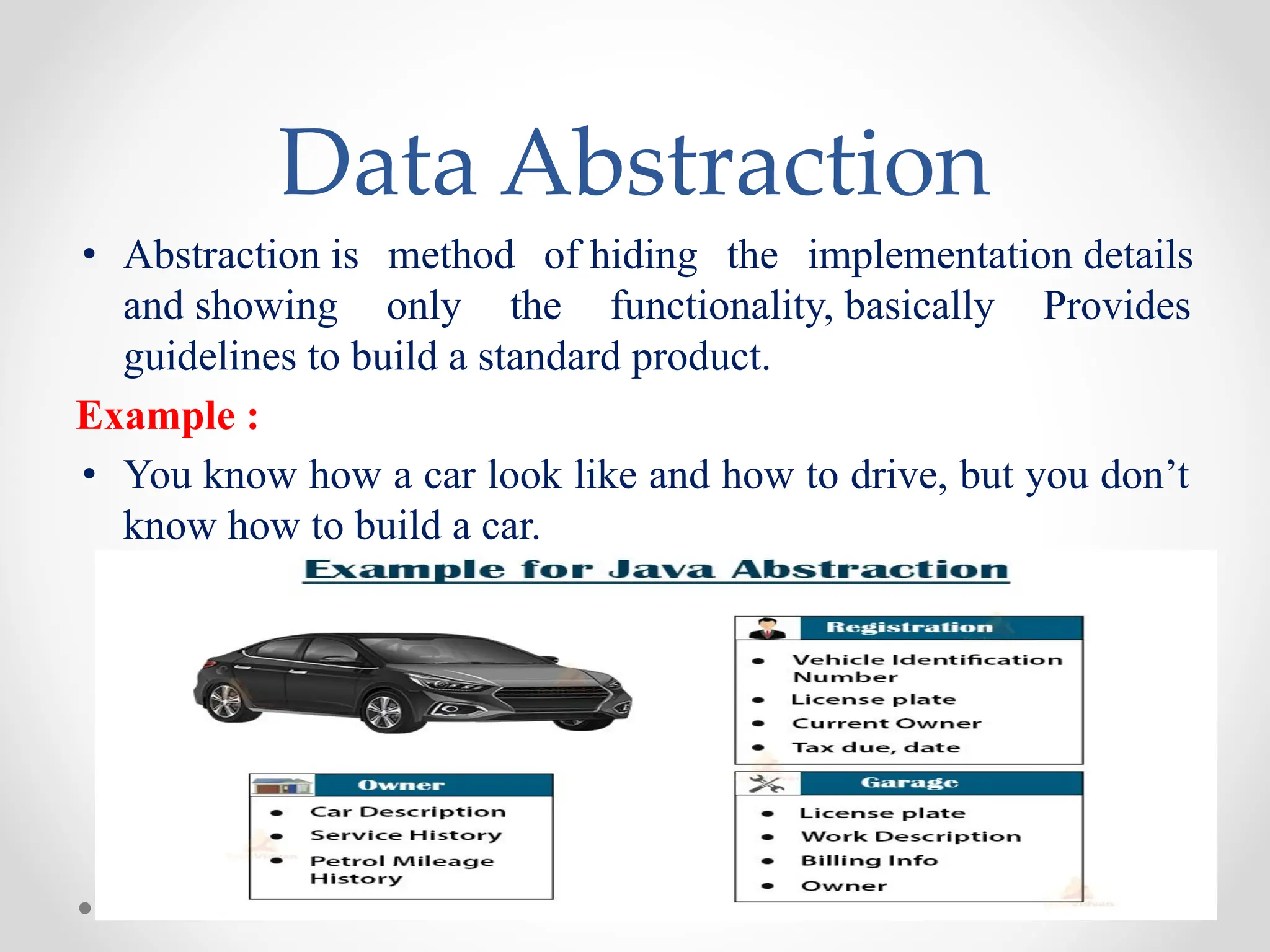 Data Abstraction
• Abstraction is method of hiding the implementation details
and showing only the functionality, basically Provides
guidelines to build a standard product.
Example :
• You know how a car look like and how to drive, but you don’t
know how to build a car.
 