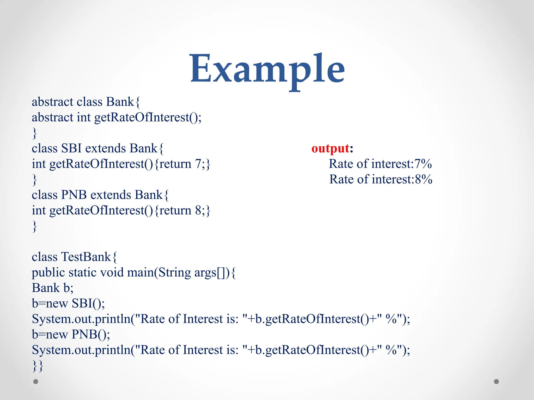 Example
abstract class Bank{
abstract int getRateOfInterest();
}
class SBI extends Bank{ output:
int getRateOfInterest(){return 7;} Rate of interest:7%
} Rate of interest:8%
class PNB extends Bank{
int getRateOfInterest(){return 8;}
}
class TestBank{
public static void main(String args[]){
Bank b;
b=new SBI();
System.out.println("Rate of Interest is: "+b.getRateOfInterest()+" %");
b=new PNB();
System.out.println("Rate of Interest is: "+b.getRateOfInterest()+" %");
}}
 