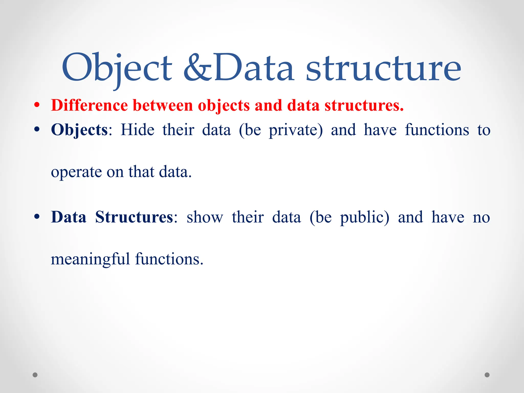 Object &Data structure
• Difference between objects and data structures.
• Objects: Hide their data (be private) and have functions to
operate on that data.
• Data Structures: show their data (be public) and have no
meaningful functions.
 