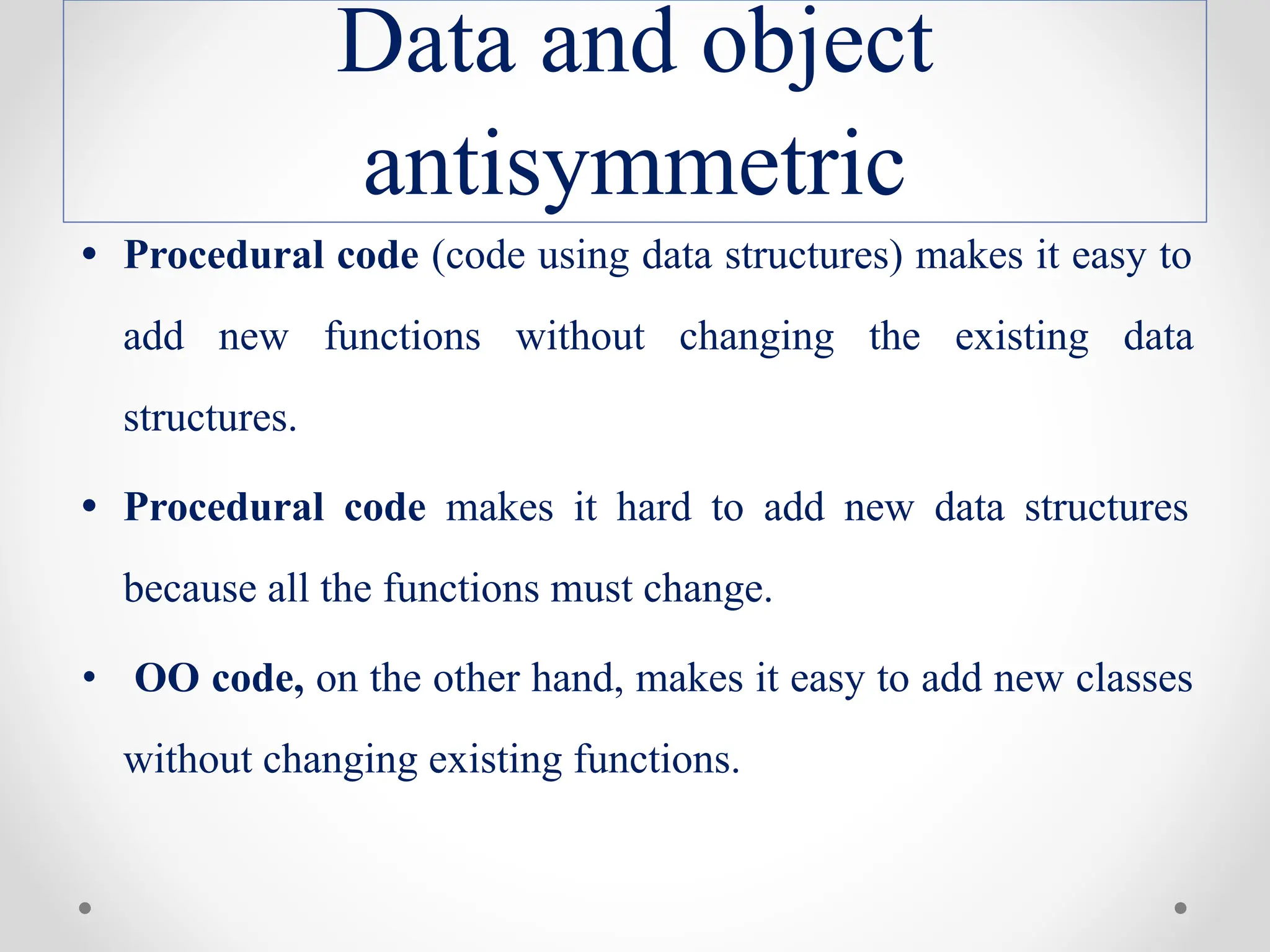 Data and object
antisymmetric
• Procedural code (code using data structures) makes it easy to
add new functions without changing the existing data
structures.
• Procedural code makes it hard to add new data structures
because all the functions must change.
• OO code, on the other hand, makes it easy to add new classes
without changing existing functions.
 