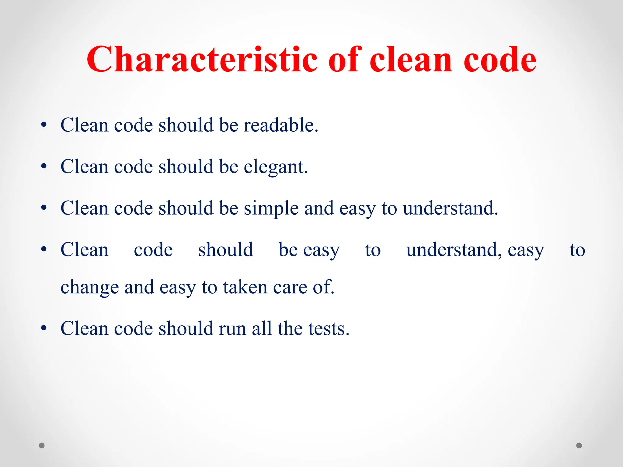 Characteristic of clean code
• Clean code should be readable.
• Clean code should be elegant.
• Clean code should be simple and easy to understand.
• Clean code should be easy to understand, easy to
change and easy to taken care of.
• Clean code should run all the tests.
 