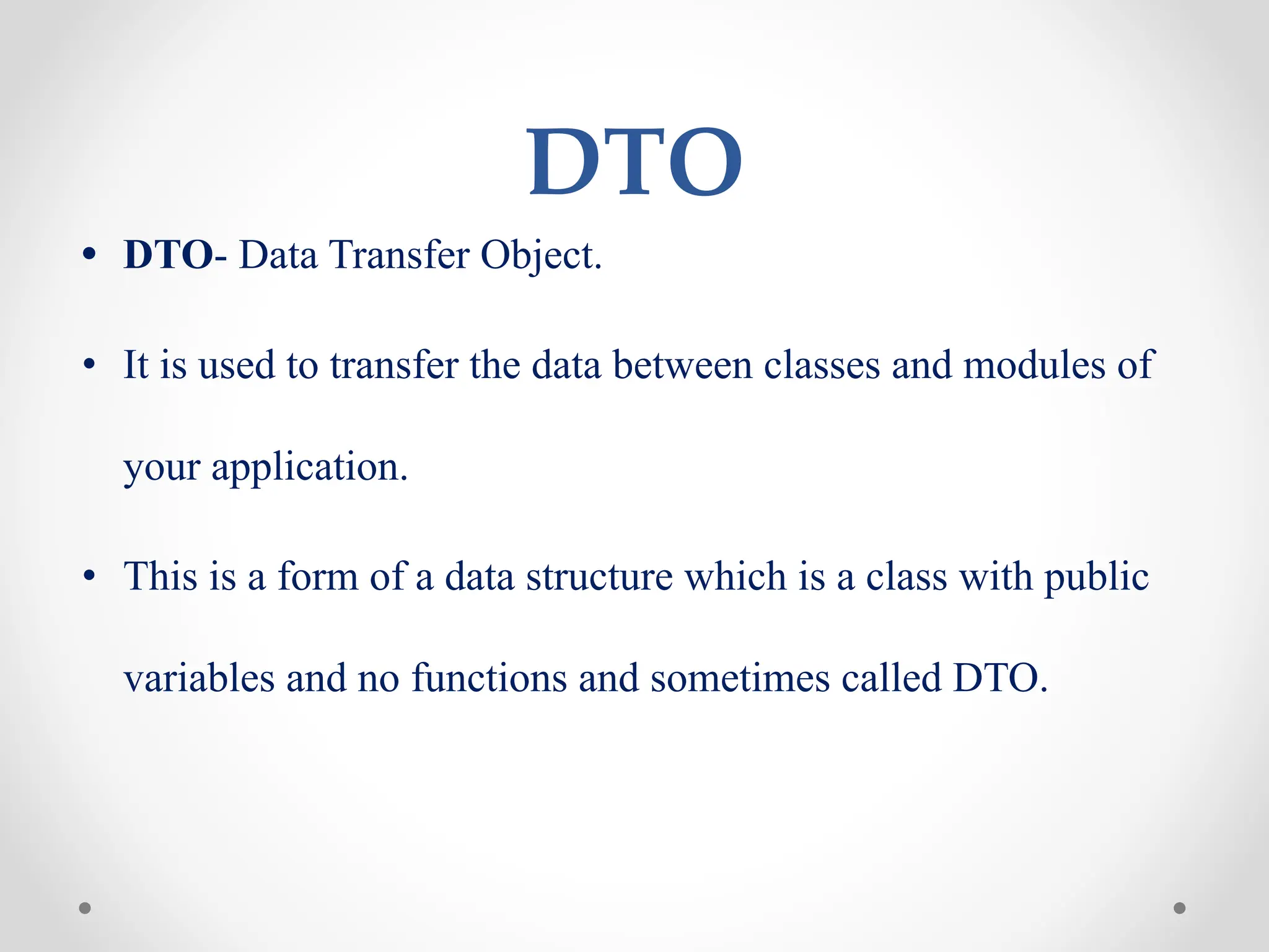 DTO
• DTO- Data Transfer Object.
• It is used to transfer the data between classes and modules of
your application.
• This is a form of a data structure which is a class with public
variables and no functions and sometimes called DTO.
 