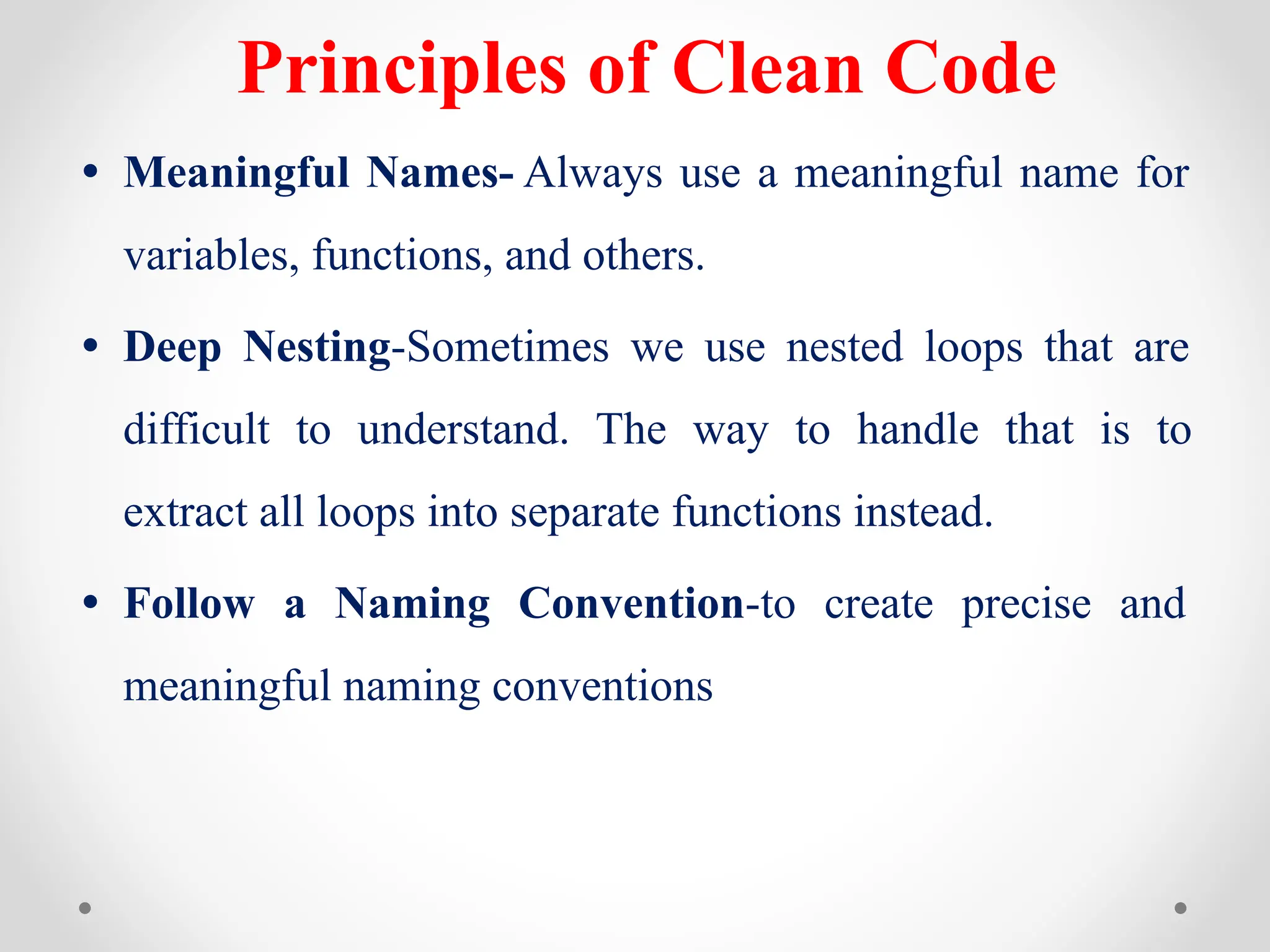 Principles of Clean Code
• Meaningful Names- Always use a meaningful name for
variables, functions, and others.
• Deep Nesting-Sometimes we use nested loops that are
difficult to understand. The way to handle that is to
extract all loops into separate functions instead.
• Follow a Naming Convention-to create precise and
meaningful naming conventions
 