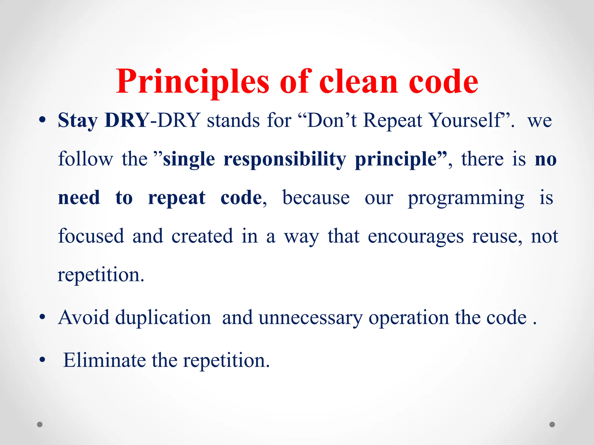 Principles of clean code
• Stay DRY-DRY stands for “Don’t Repeat Yourself”. we
follow the ”single responsibility principle”, there is no
need to repeat code, because our programming is
focused and created in a way that encourages reuse, not
repetition.
• Avoid duplication and unnecessary operation the code .
• Eliminate the repetition.
 