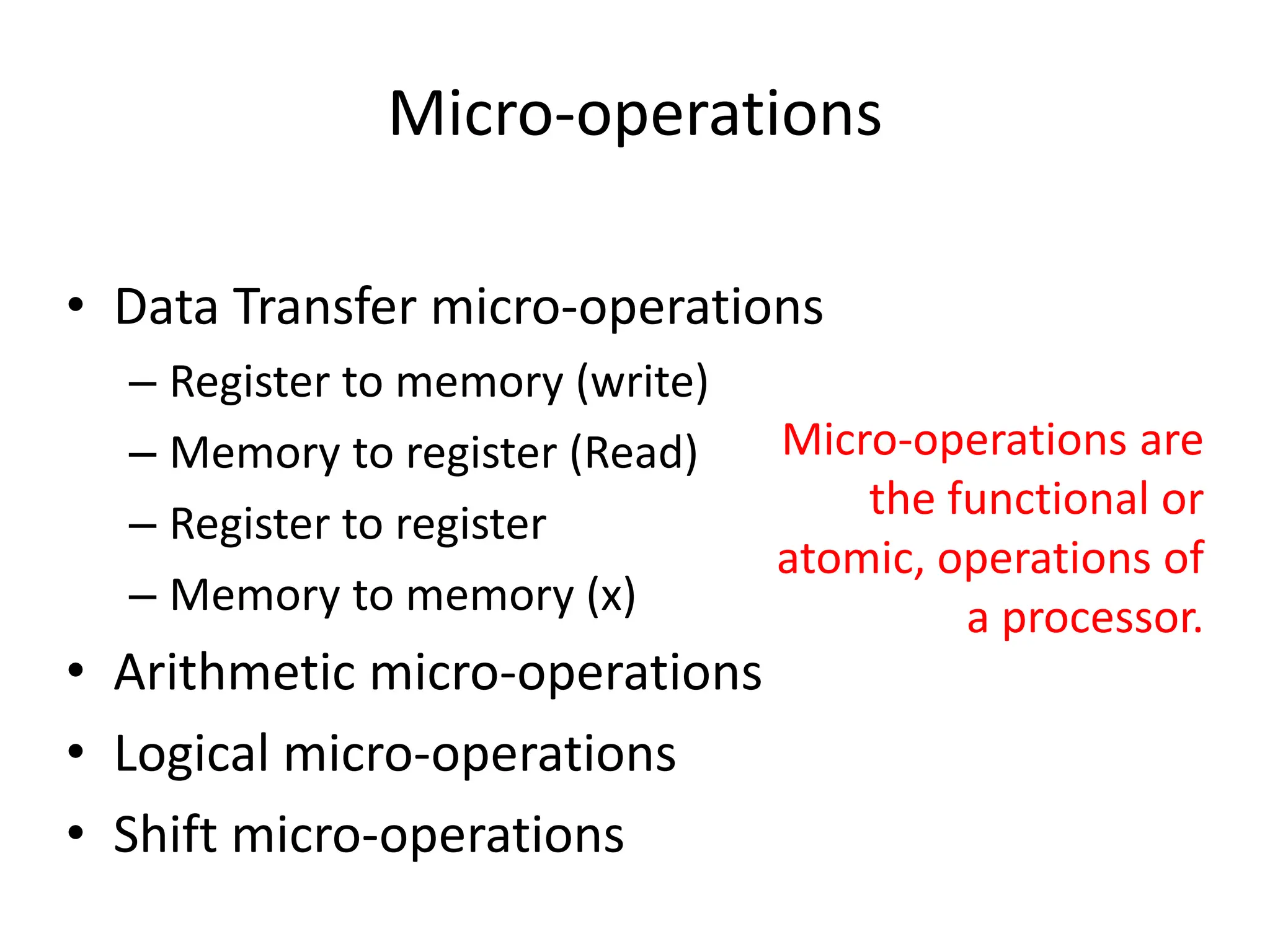 Micro-operations
• Data Transfer micro-operations
– Register to memory (write)
– Memory to register (Read)
– Register to register
– Memory to memory (x)
• Arithmetic micro-operations
• Logical micro-operations
• Shift micro-operations
Micro-operations are
the functional or
atomic, operations of
a processor.
 