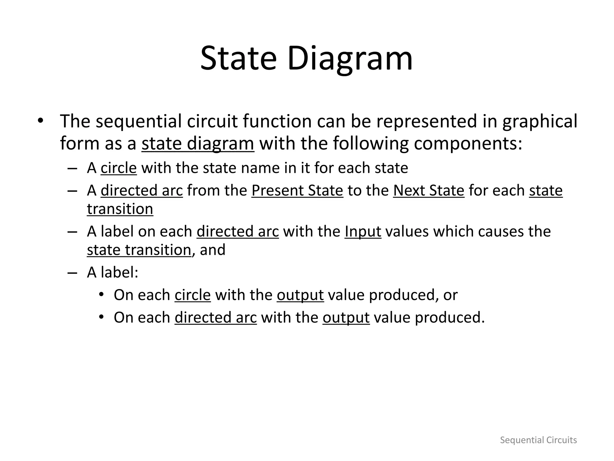 Sequential Circuits
State Diagram
• The sequential circuit function can be represented in graphical
form as a state diagram with the following components:
– A circle with the state name in it for each state
– A directed arc from the Present State to the Next State for each state
transition
– A label on each directed arc with the Input values which causes the
state transition, and
– A label:
• On each circle with the output value produced, or
• On each directed arc with the output value produced.
 