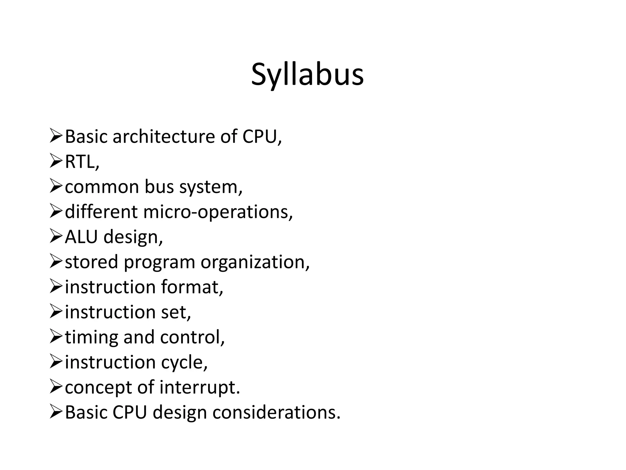 Syllabus
Basic architecture of CPU,
RTL,
common bus system,
different micro-operations,
ALU design,
stored program organization,
instruction format,
instruction set,
timing and control,
instruction cycle,
concept of interrupt.
Basic CPU design considerations.
 