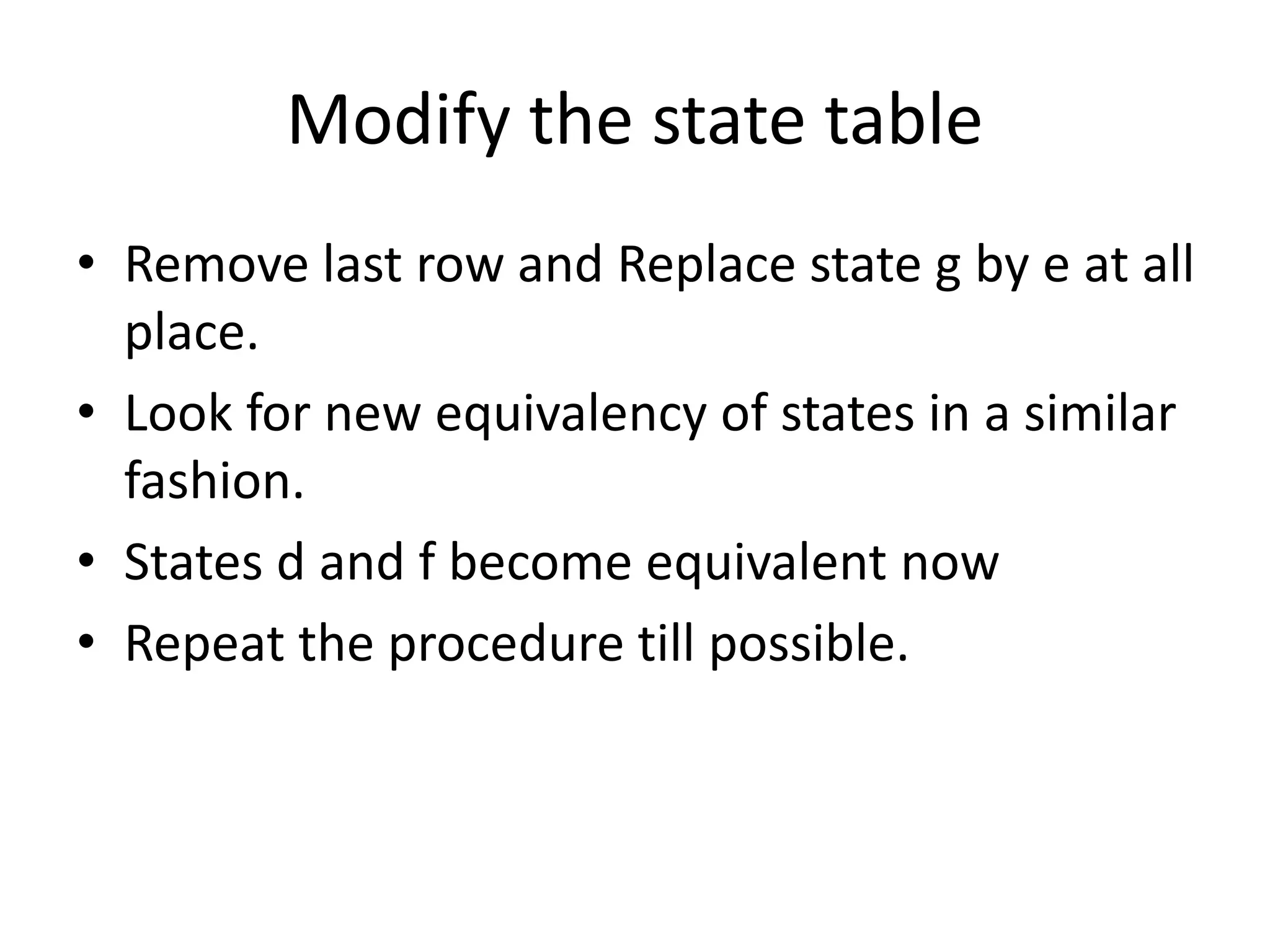 Modify the state table
• Remove last row and Replace state g by e at all
place.
• Look for new equivalency of states in a similar
fashion.
• States d and f become equivalent now
• Repeat the procedure till possible.
 