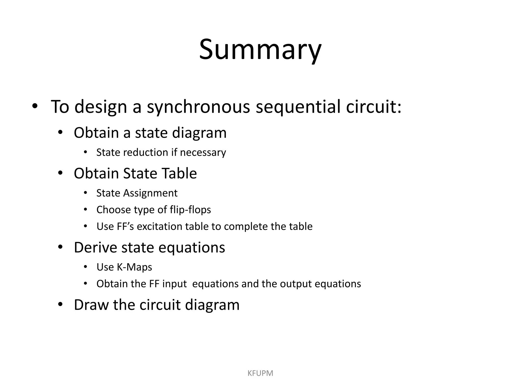 Summary
• To design a synchronous sequential circuit:
• Obtain a state diagram
• State reduction if necessary
• Obtain State Table
• State Assignment
• Choose type of flip-flops
• Use FF’s excitation table to complete the table
• Derive state equations
• Use K-Maps
• Obtain the FF input equations and the output equations
• Draw the circuit diagram
KFUPM
 