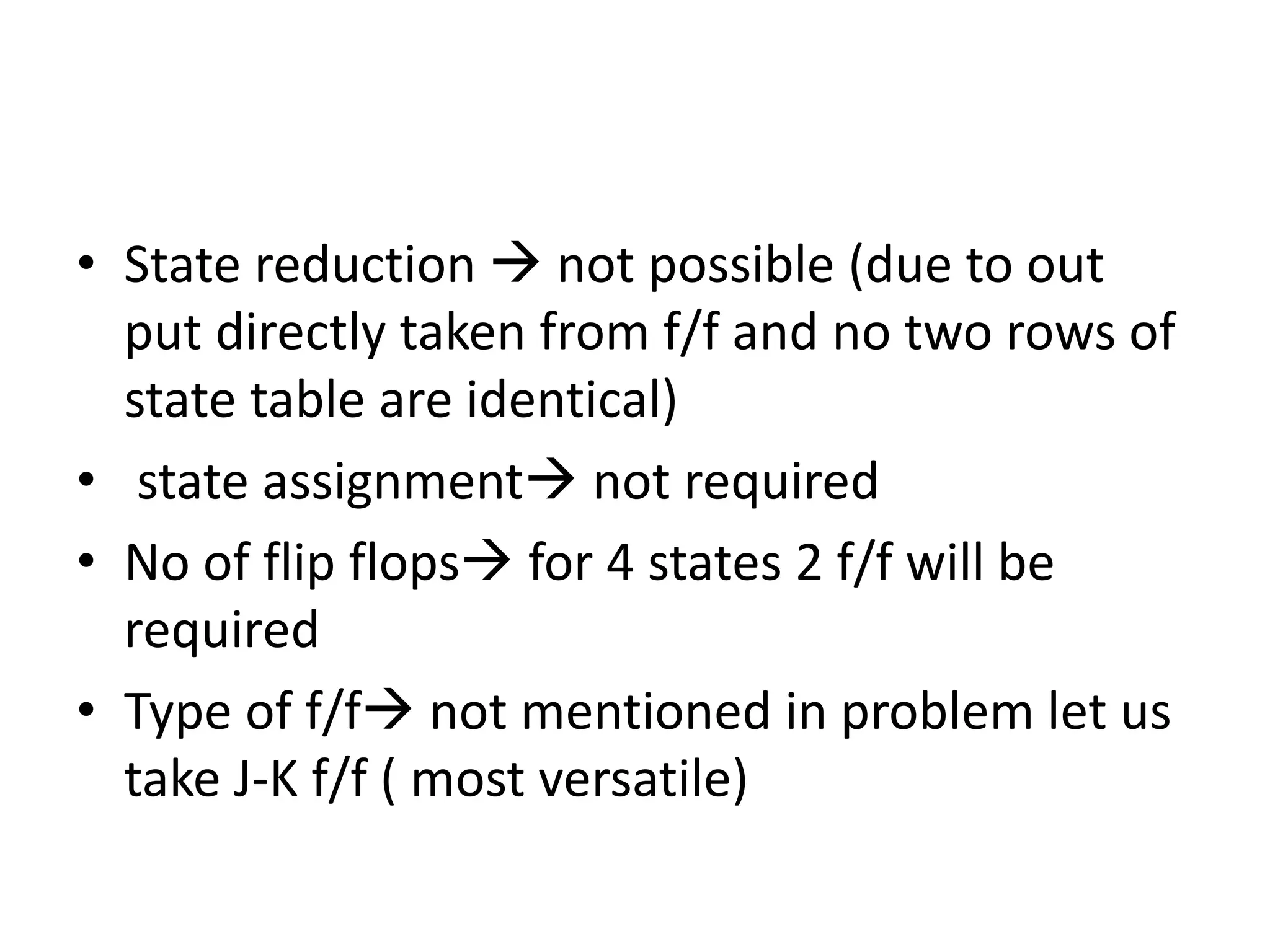 • State reduction  not possible (due to out
put directly taken from f/f and no two rows of
state table are identical)
• state assignment not required
• No of flip flops for 4 states 2 f/f will be
required
• Type of f/f not mentioned in problem let us
take J-K f/f ( most versatile)
 