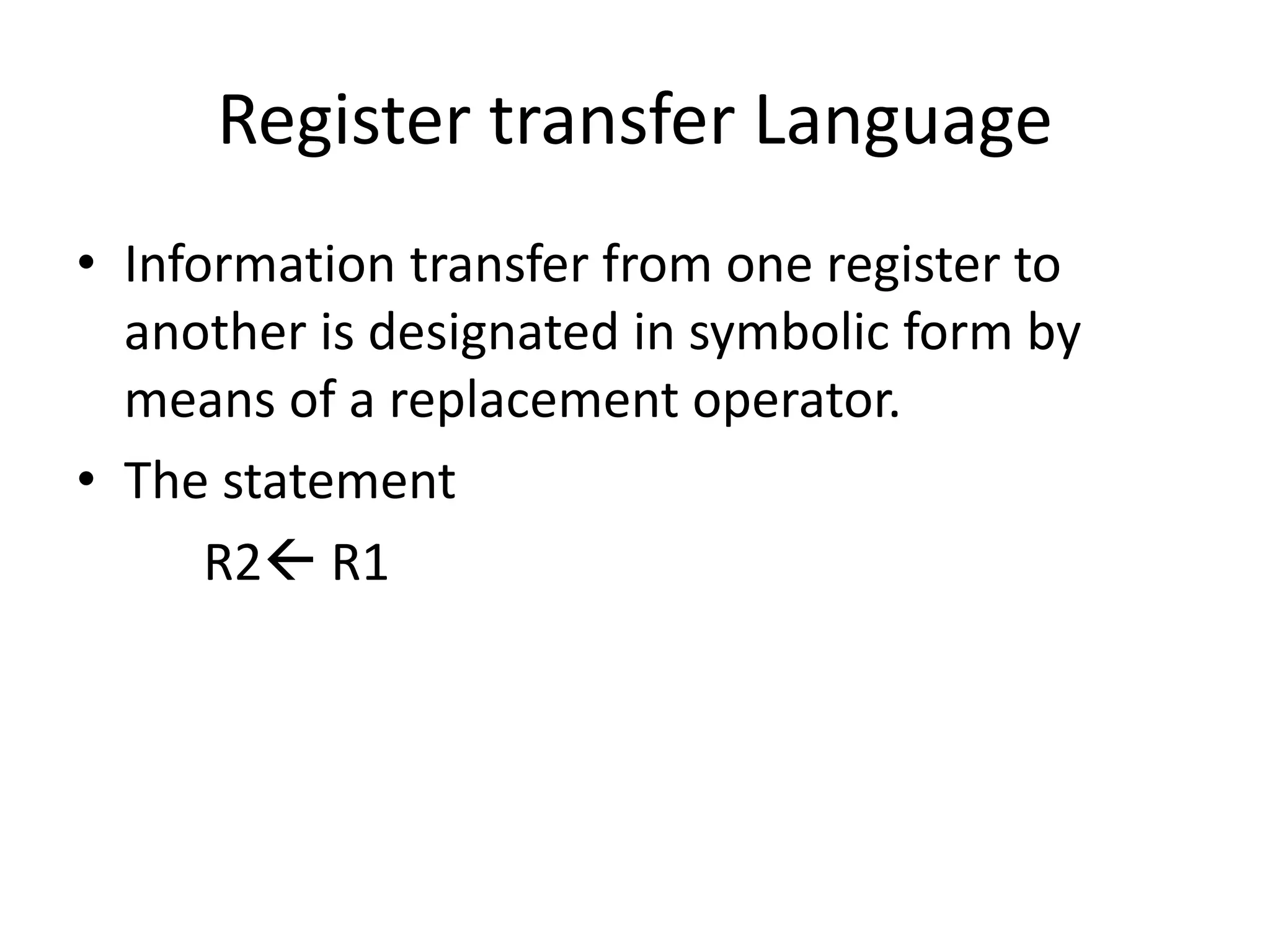 Register transfer Language
• Information transfer from one register to
another is designated in symbolic form by
means of a replacement operator.
• The statement
R2 R1
 