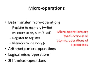 Micro-operations
• Data Transfer micro-operations
– Register to memory (write)
– Memory to register (Read)
– Register to register
– Memory to memory (x)
• Arithmetic micro-operations
• Logical micro-operations
• Shift micro-operations
Micro-operations are
the functional or
atomic, operations of
a processor.
 