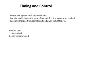 Timing and Control
Master clock pulse to all sequential ckts
Just clock will change the state of seq ckt  cotrol signal also required
Control signal gen from control unit and given to MUXes etc.
Control Unit:
1. Hard wired
2. microprogrammed
 