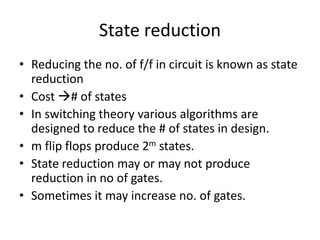 State reduction
• Reducing the no. of f/f in circuit is known as state
reduction
• Cost # of states
• In switching theory various algorithms are
designed to reduce the # of states in design.
• m flip flops produce 2m states.
• State reduction may or may not produce
reduction in no of gates.
• Sometimes it may increase no. of gates.
 