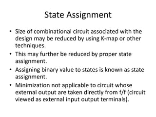State Assignment
• Size of combinational circuit associated with the
design may be reduced by using K-map or other
techniques.
• This may further be reduced by proper state
assignment.
• Assigning binary value to states is known as state
assignment.
• Minimization not applicable to circuit whose
external output are taken directly from f/f (circuit
viewed as external input output terminals).
 