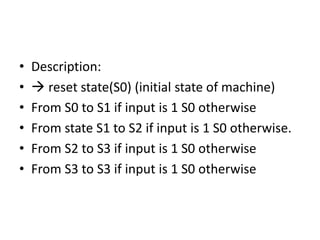 • Description:
•  reset state(S0) (initial state of machine)
• From S0 to S1 if input is 1 S0 otherwise
• From state S1 to S2 if input is 1 S0 otherwise.
• From S2 to S3 if input is 1 S0 otherwise
• From S3 to S3 if input is 1 S0 otherwise
 