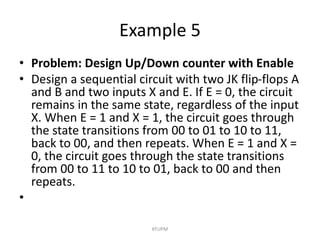 Example 5
• Problem: Design Up/Down counter with Enable
• Design a sequential circuit with two JK flip-flops A
and B and two inputs X and E. If E = 0, the circuit
remains in the same state, regardless of the input
X. When E = 1 and X = 1, the circuit goes through
the state transitions from 00 to 01 to 10 to 11,
back to 00, and then repeats. When E = 1 and X =
0, the circuit goes through the state transitions
from 00 to 11 to 10 to 01, back to 00 and then
repeats.
•
KFUPM
 