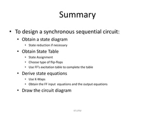 Summary
• To design a synchronous sequential circuit:
• Obtain a state diagram
• State reduction if necessary
• Obtain State Table
• State Assignment
• Choose type of flip-flops
• Use FF’s excitation table to complete the table
• Derive state equations
• Use K-Maps
• Obtain the FF input equations and the output equations
• Draw the circuit diagram
KFUPM
 