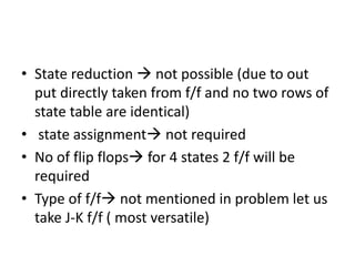 • State reduction  not possible (due to out
put directly taken from f/f and no two rows of
state table are identical)
• state assignment not required
• No of flip flops for 4 states 2 f/f will be
required
• Type of f/f not mentioned in problem let us
take J-K f/f ( most versatile)
 