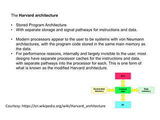 The Harvard architecture
• Stored Program Architecture
• With separate storage and signal pathways for instructions and data.
Courtesy: https://en.wikipedia.org/wiki/Harvard_architecture
• Modern processors appear to the user to be systems with von Neumann
architectures, with the program code stored in the same main memory as
the data.
• For performance reasons, internally and largely invisible to the user, most
designs have separate processor caches for the instructions and data,
with separate pathways into the processor for each. This is one form of
what is known as the modified Harvard architecture.
 