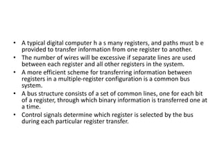 • A typical digital computer h a s many registers, and paths must b e
provided to transfer information from one register to another.
• The number of wires will be excessive if separate lines are used
between each register and all other registers in the system.
• A more efficient scheme for transferring information between
registers in a multiple-register configuration is a common bus
system.
• A bus structure consists of a set of common lines, one for each bit
of a register, through which binary information is transferred one at
a time.
• Control signals determine which register is selected by the bus
during each particular register transfer.
 