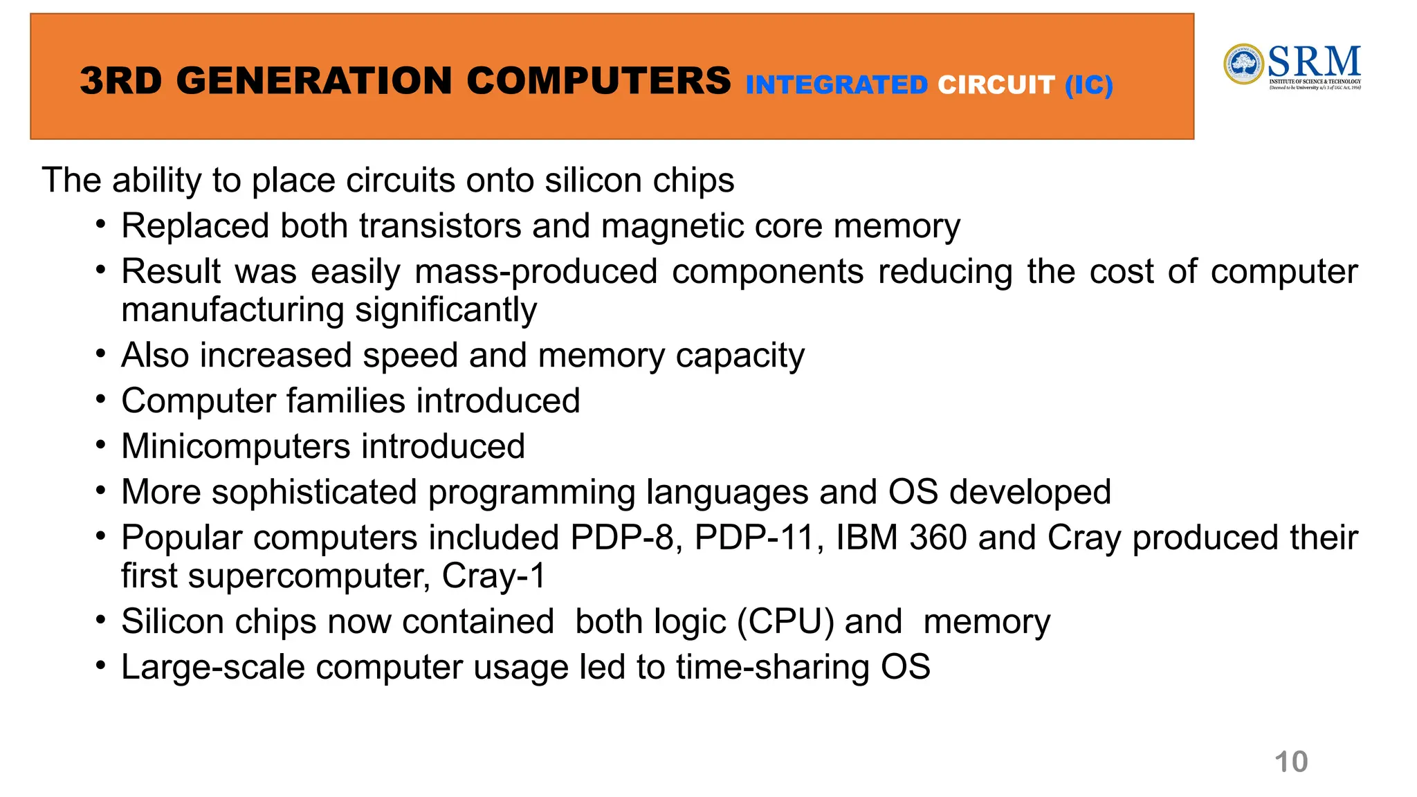 10
3RD GENERATION COMPUTERS INTEGRATED CIRCUIT (IC)
The ability to place circuits onto silicon chips
• Replaced both transistors and magnetic core memory
• Result was easily mass-produced components reducing the cost of computer
manufacturing significantly
• Also increased speed and memory capacity
• Computer families introduced
• Minicomputers introduced
• More sophisticated programming languages and OS developed
• Popular computers included PDP-8, PDP-11, IBM 360 and Cray produced their
first supercomputer, Cray-1
• Silicon chips now contained both logic (CPU) and memory
• Large-scale computer usage led to time-sharing OS
 