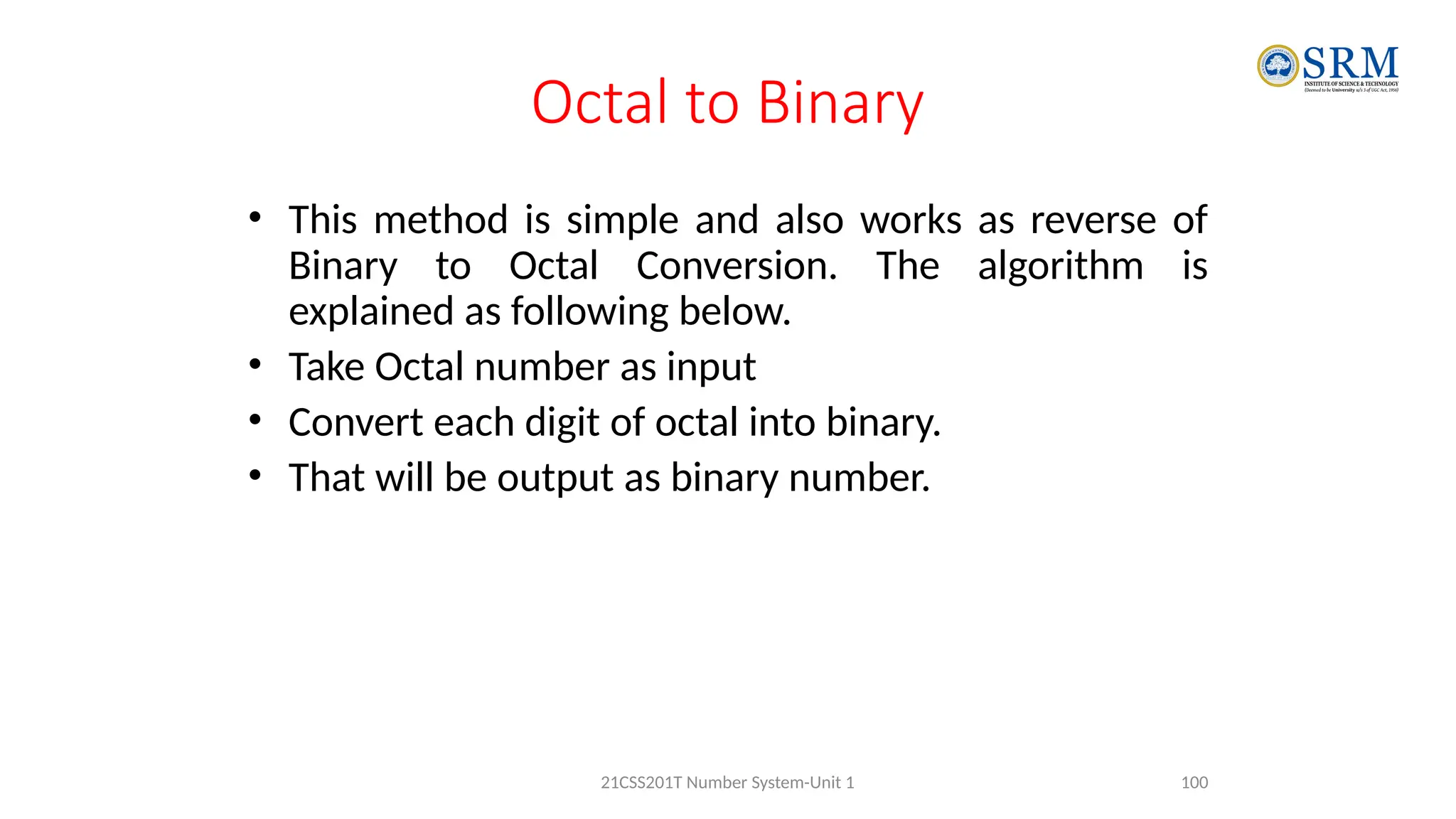 Octal to Binary
• This method is simple and also works as reverse of
Binary to Octal Conversion. The algorithm is
explained as following below.
• Take Octal number as input
• Convert each digit of octal into binary.
• That will be output as binary number.
100
21CSS201T Number System-Unit 1
 