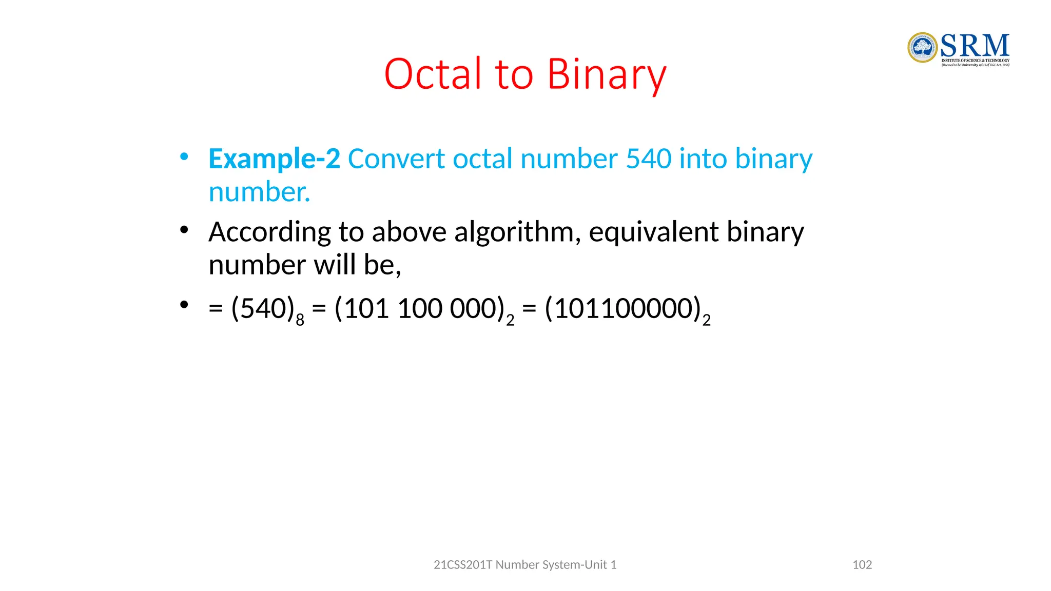 Octal to Binary
• Example-2 Convert octal number 540 into binary
number.
• According to above algorithm, equivalent binary
number will be,
• = (540)8 = (101 100 000)2 = (101100000)2
102
21CSS201T Number System-Unit 1
 