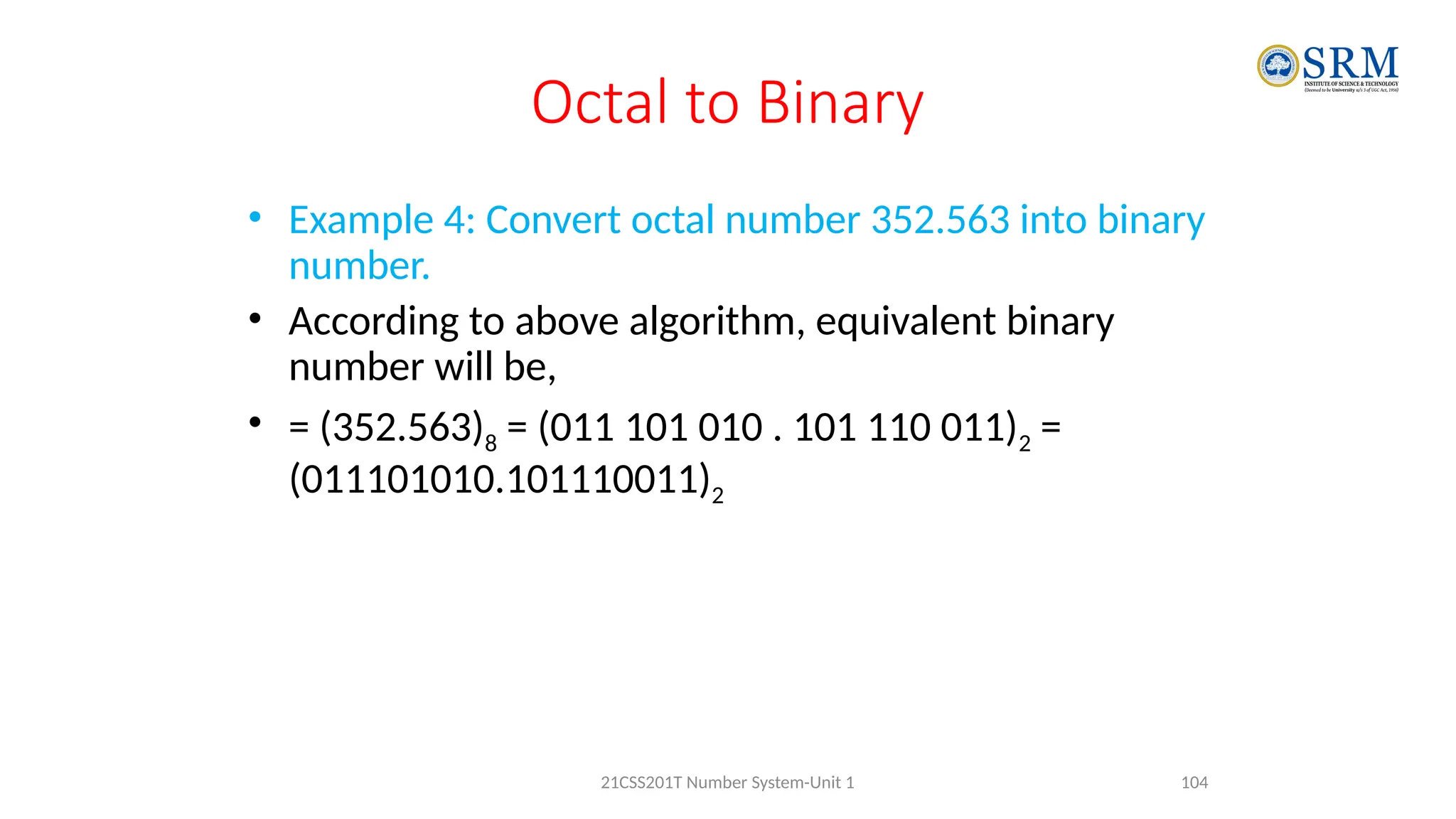 Octal to Binary
• Example 4: Convert octal number 352.563 into binary
number.
• According to above algorithm, equivalent binary
number will be,
• = (352.563)8 = (011 101 010 . 101 110 011)2 =
(011101010.101110011)2
104
21CSS201T Number System-Unit 1
 