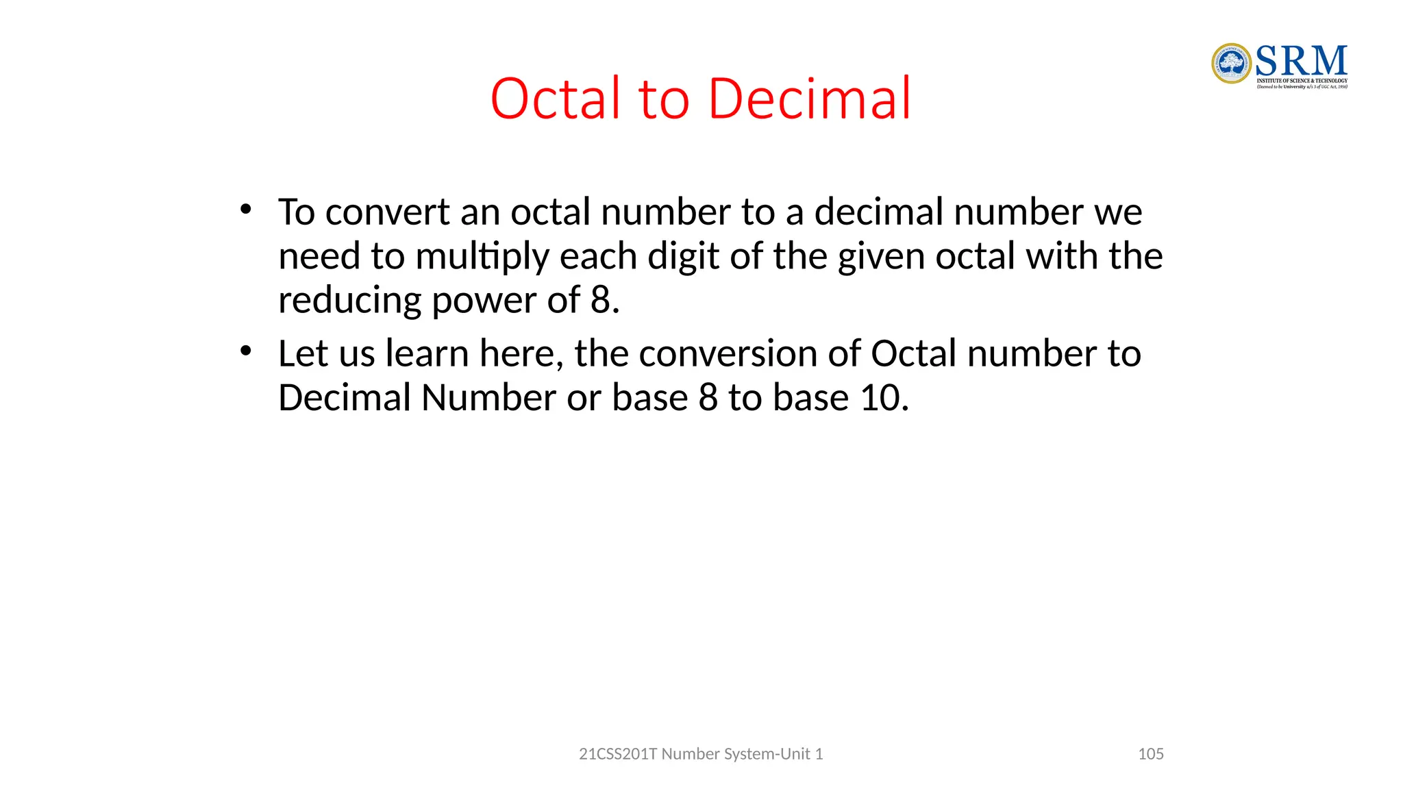 Octal to Decimal
• To convert an octal number to a decimal number we
need to multiply each digit of the given octal with the
reducing power of 8.
• Let us learn here, the conversion of Octal number to
Decimal Number or base 8 to base 10.
105
21CSS201T Number System-Unit 1
 
