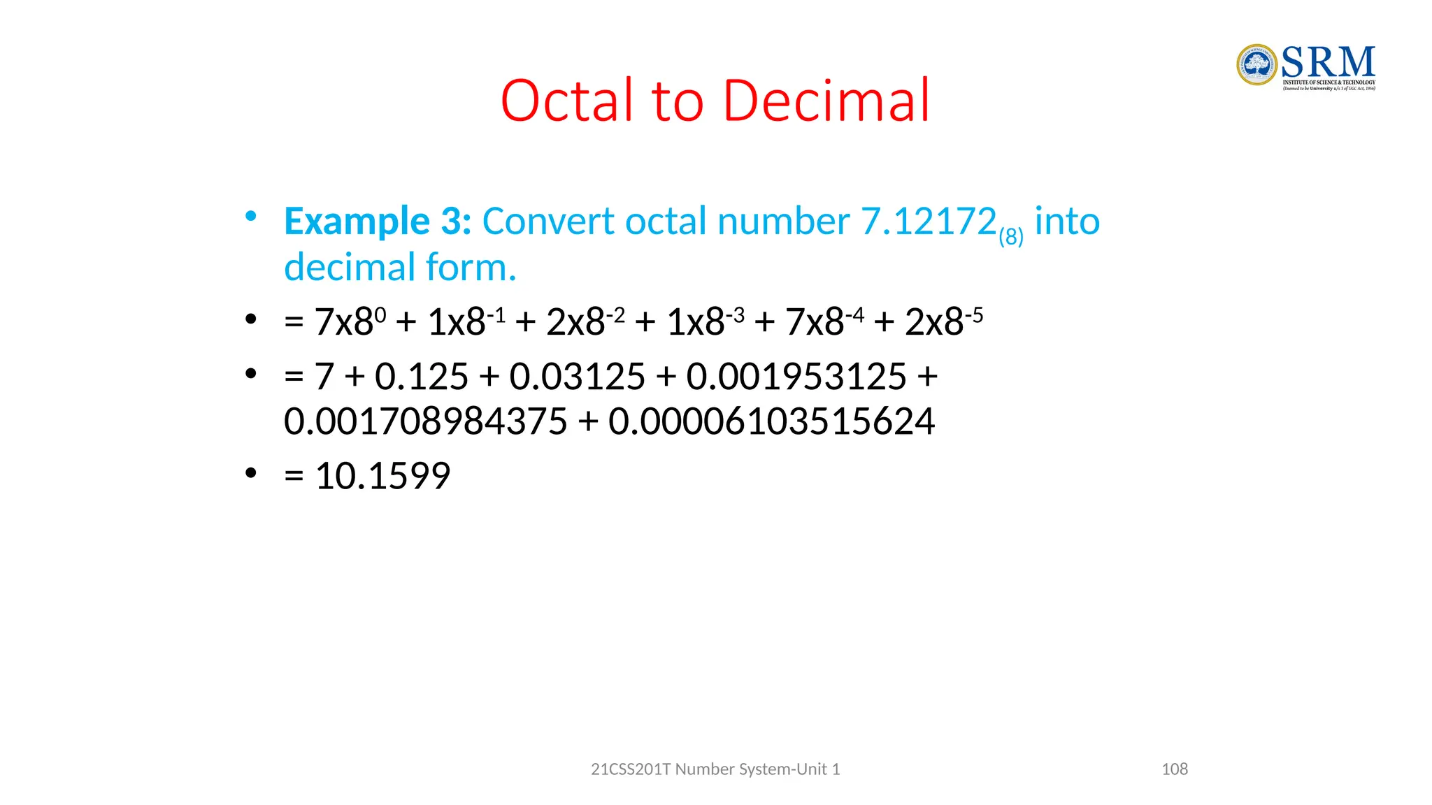 Octal to Decimal
• Example 3: Convert octal number 7.12172(8) into
decimal form.
• = 7x80
+ 1x8-1
+ 2x8-2
+ 1x8-3
+ 7x8-4
+ 2x8-5
• = 7 + 0.125 + 0.03125 + 0.001953125 +
0.001708984375 + 0.00006103515624
• = 10.1599
108
21CSS201T Number System-Unit 1
 