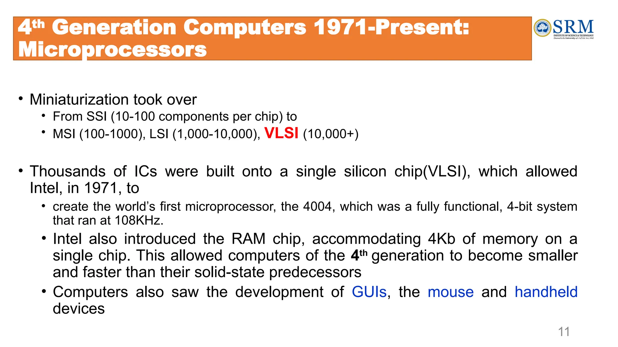 11
4th
Generation Computers 1971-Present:
Microprocessors
• Miniaturization took over
• From SSI (10-100 components per chip) to
• MSI (100-1000), LSI (1,000-10,000), VLSI (10,000+)
• Thousands of ICs were built onto a single silicon chip(VLSI), which allowed
Intel, in 1971, to
• create the world’s first microprocessor, the 4004, which was a fully functional, 4-bit system
that ran at 108KHz.
• Intel also introduced the RAM chip, accommodating 4Kb of memory on a
single chip. This allowed computers of the 4th
generation to become smaller
and faster than their solid-state predecessors
• Computers also saw the development of GUIs, the mouse and handheld
devices
 