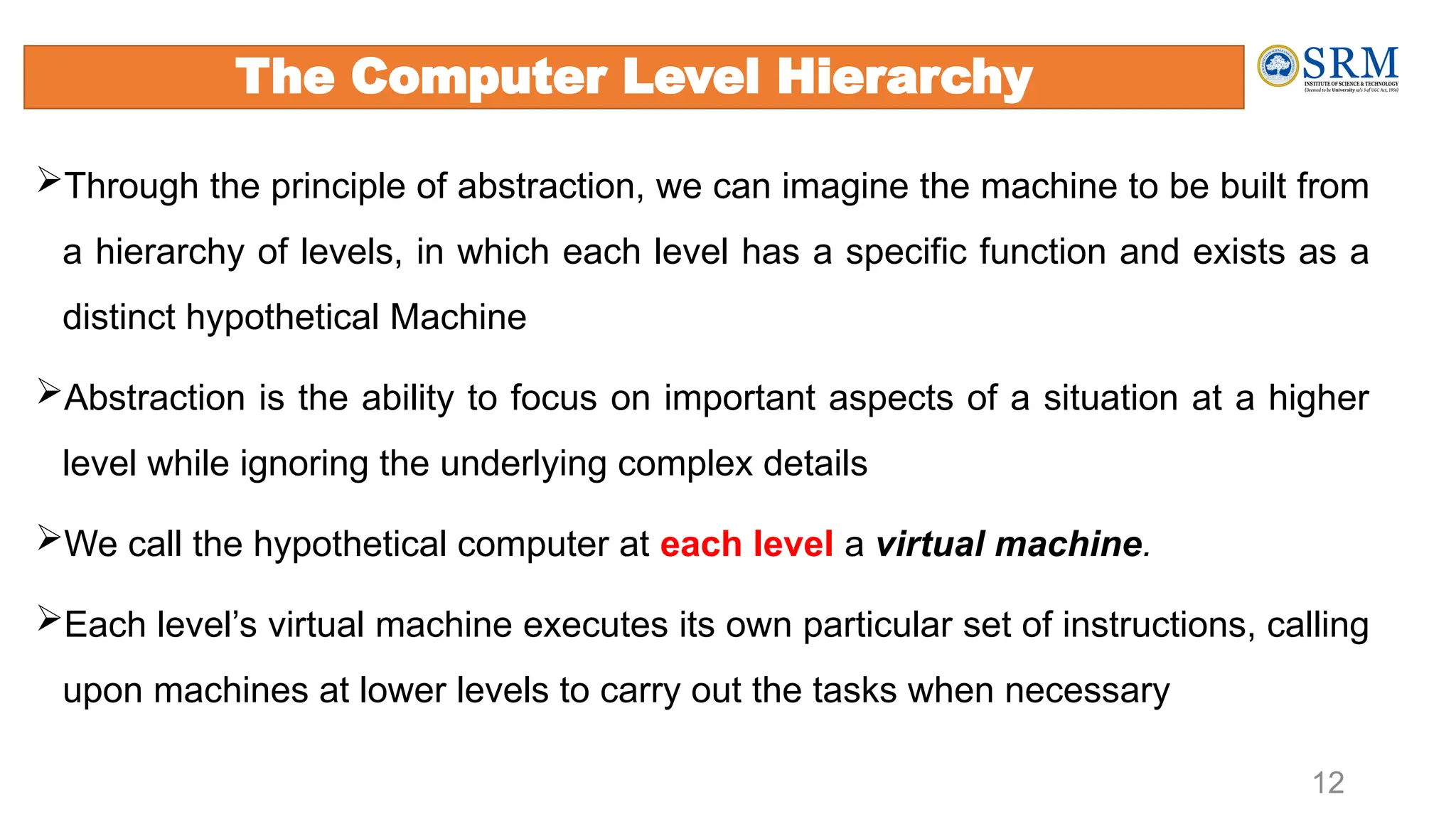 12
Through the principle of abstraction, we can imagine the machine to be built from
a hierarchy of levels, in which each level has a specific function and exists as a
distinct hypothetical Machine
Abstraction is the ability to focus on important aspects of a situation at a higher
level while ignoring the underlying complex details
We call the hypothetical computer at each level a virtual machine.
Each level’s virtual machine executes its own particular set of instructions, calling
upon machines at lower levels to carry out the tasks when necessary
The Computer Level Hierarchy
 