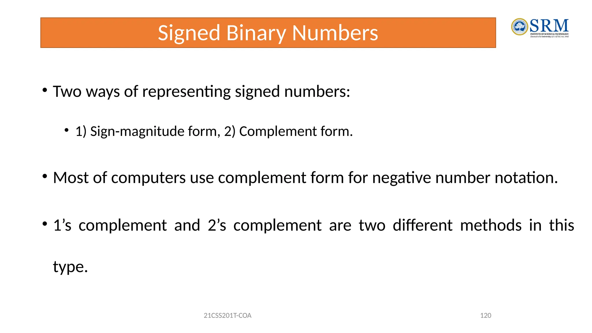 Signed Binary Numbers
• Two ways of representing signed numbers:
• 1) Sign-magnitude form, 2) Complement form.
• Most of computers use complement form for negative number notation.
• 1’s complement and 2’s complement are two different methods in this
type.
21CSS201T-COA 120
 