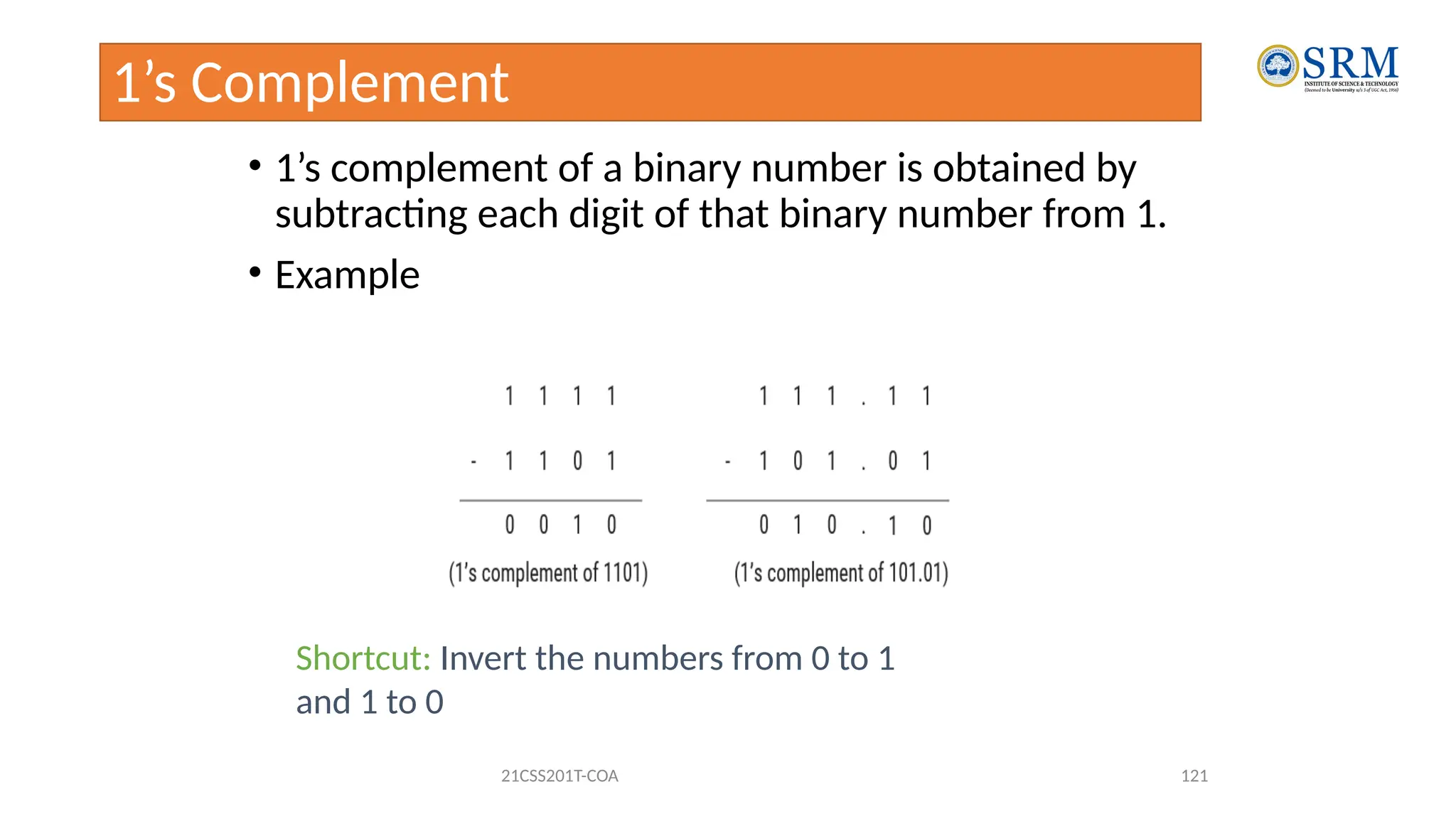 1’s Complement
• 1’s complement of a binary number is obtained by
subtracting each digit of that binary number from 1.
• Example
21CSS201T-COA 121
Shortcut: Invert the numbers from 0 to 1
and 1 to 0
 