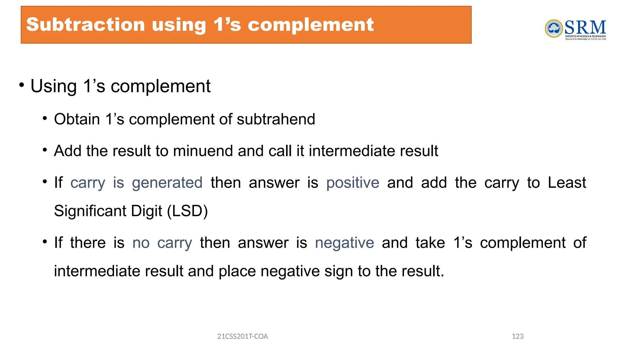 Subtraction using 1’s complement
• Using 1’s complement
• Obtain 1’s complement of subtrahend
• Add the result to minuend and call it intermediate result
• If carry is generated then answer is positive and add the carry to Least
Significant Digit (LSD)
• If there is no carry then answer is negative and take 1’s complement of
intermediate result and place negative sign to the result.
21CSS201T-COA 123
 