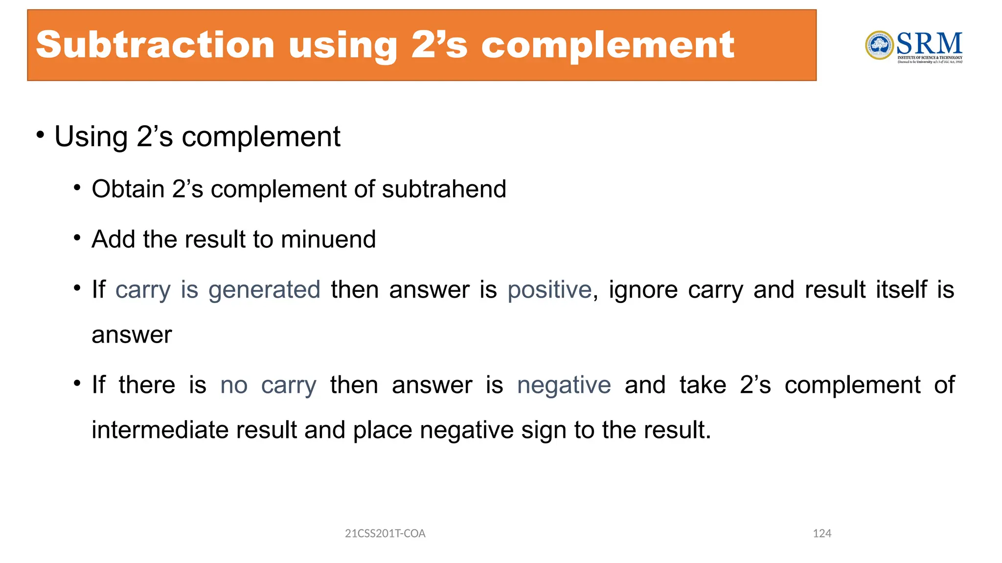 Subtraction using 2’s complement
• Using 2’s complement
• Obtain 2’s complement of subtrahend
• Add the result to minuend
• If carry is generated then answer is positive, ignore carry and result itself is
answer
• If there is no carry then answer is negative and take 2’s complement of
intermediate result and place negative sign to the result.
21CSS201T-COA 124
 