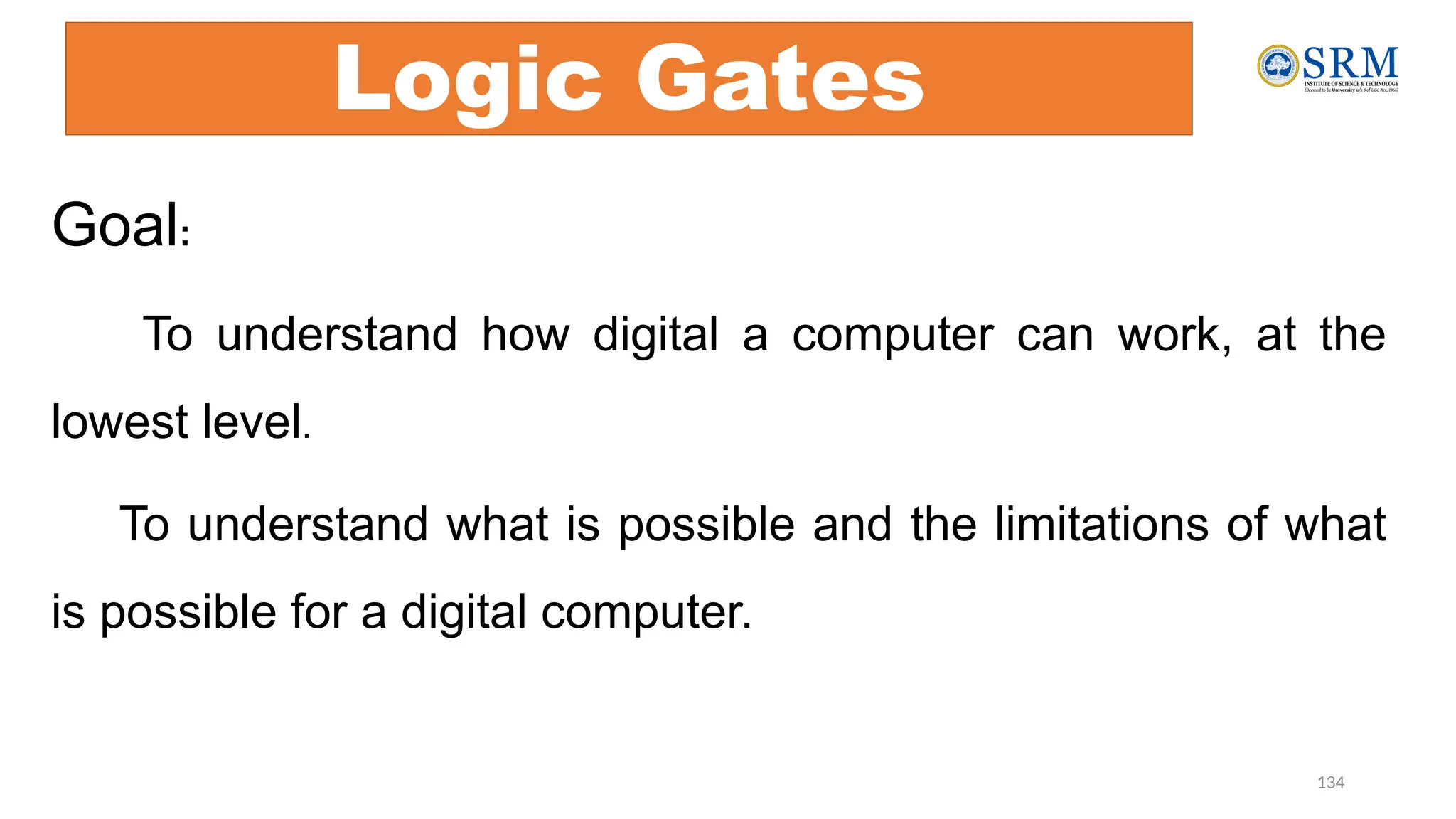 134
Logic Gates
Goal:
To understand how digital a computer can work, at the
lowest level.
To understand what is possible and the limitations of what
is possible for a digital computer.
 
