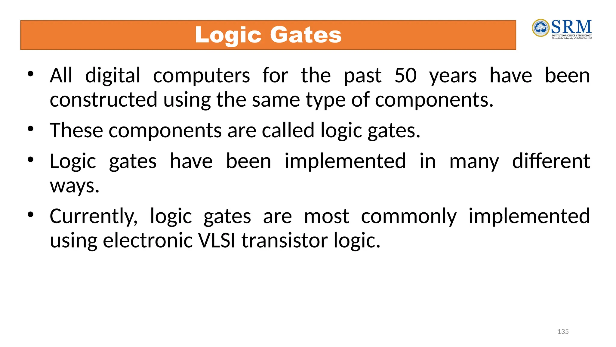 135
Logic Gates
• All digital computers for the past 50 years have been
constructed using the same type of components.
• These components are called logic gates.
• Logic gates have been implemented in many different
ways.
• Currently, logic gates are most commonly implemented
using electronic VLSI transistor logic.
 