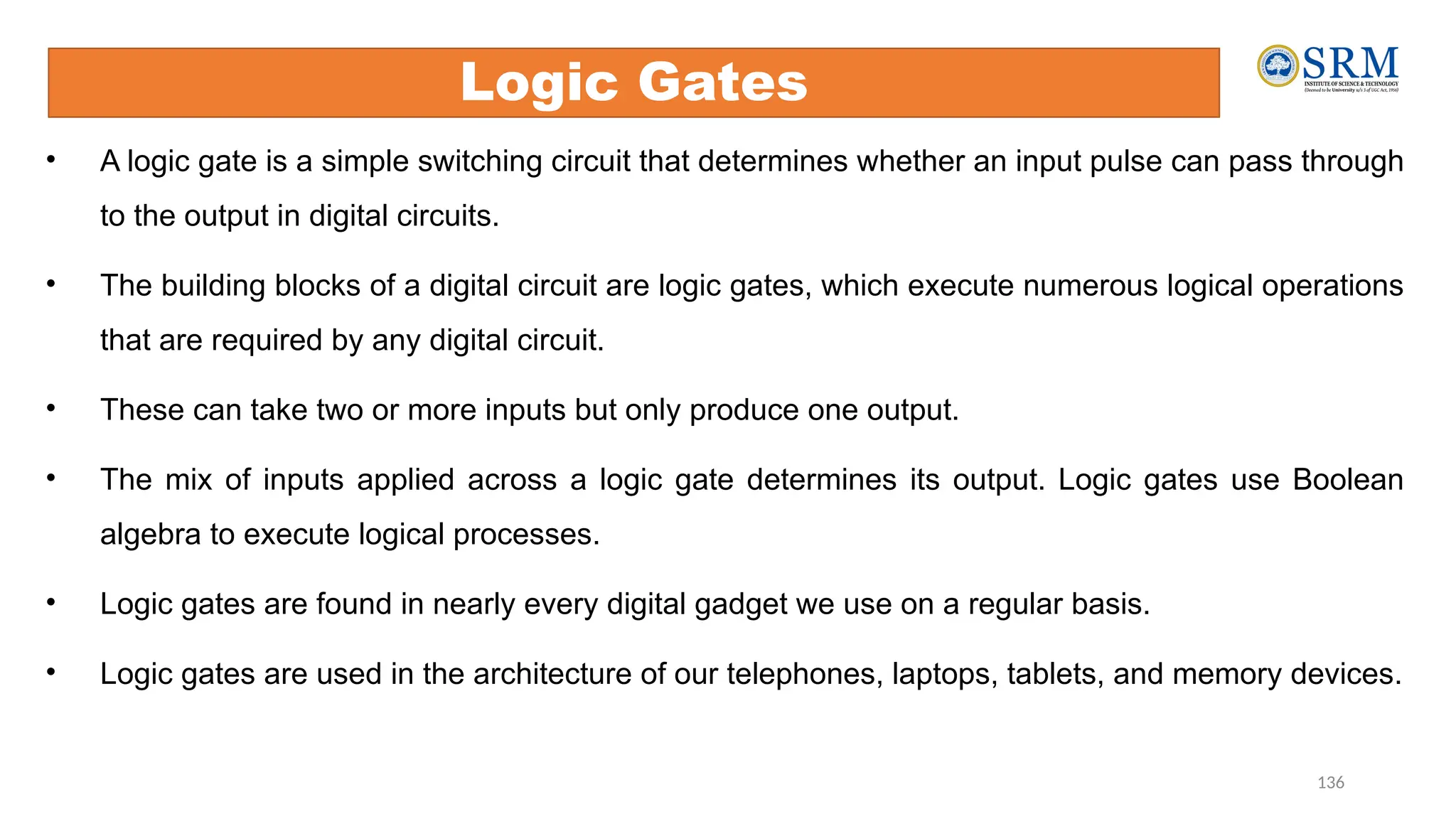 136
• A logic gate is a simple switching circuit that determines whether an input pulse can pass through
to the output in digital circuits.
• The building blocks of a digital circuit are logic gates, which execute numerous logical operations
that are required by any digital circuit.
• These can take two or more inputs but only produce one output.
• The mix of inputs applied across a logic gate determines its output. Logic gates use Boolean
algebra to execute logical processes.
• Logic gates are found in nearly every digital gadget we use on a regular basis.
• Logic gates are used in the architecture of our telephones, laptops, tablets, and memory devices.
Logic Gates
 