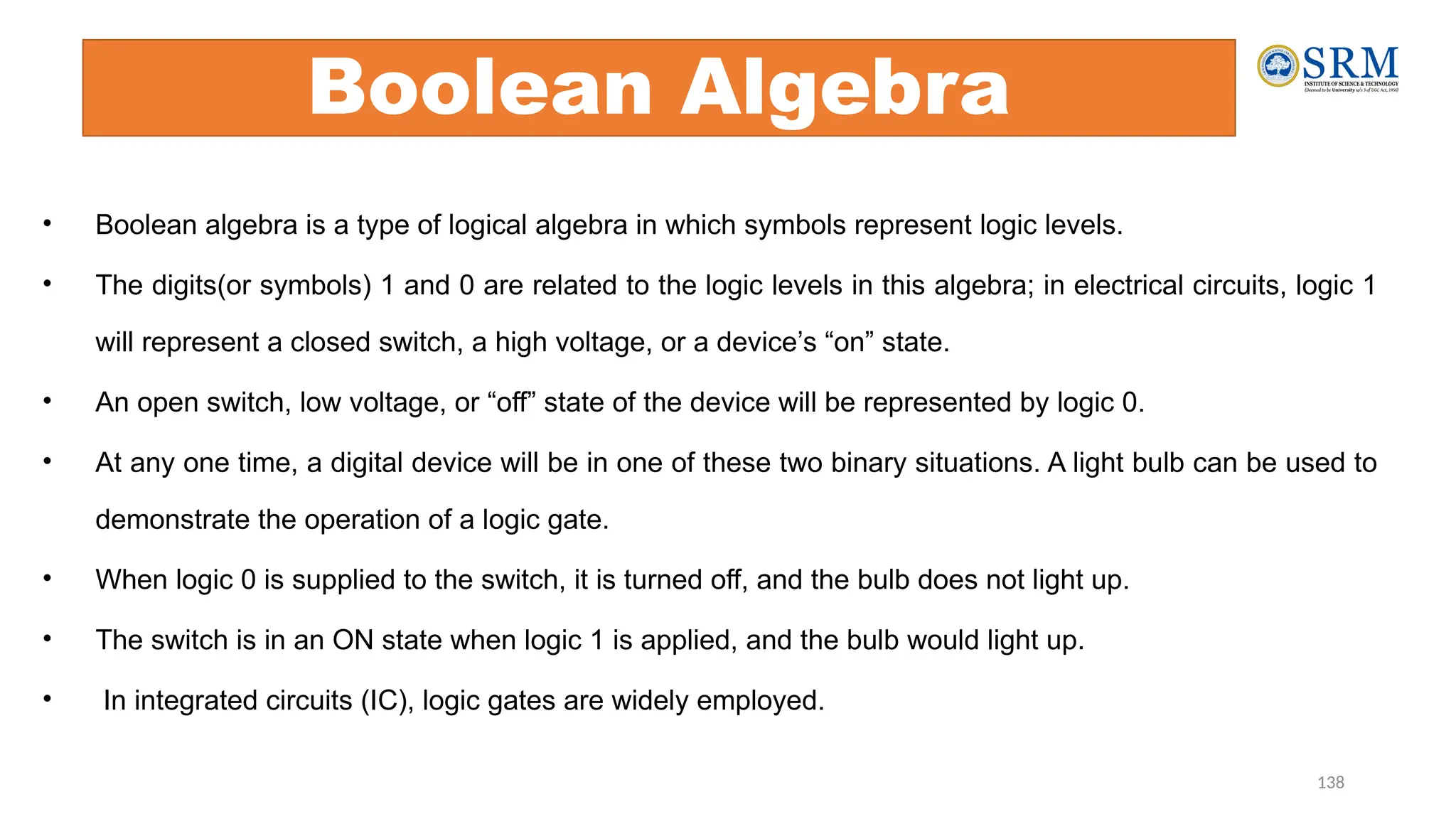 138
Boolean Algebra
• Boolean algebra is a type of logical algebra in which symbols represent logic levels.
• The digits(or symbols) 1 and 0 are related to the logic levels in this algebra; in electrical circuits, logic 1
will represent a closed switch, a high voltage, or a device’s “on” state.
• An open switch, low voltage, or “off” state of the device will be represented by logic 0.
• At any one time, a digital device will be in one of these two binary situations. A light bulb can be used to
demonstrate the operation of a logic gate.
• When logic 0 is supplied to the switch, it is turned off, and the bulb does not light up.
• The switch is in an ON state when logic 1 is applied, and the bulb would light up.
• In integrated circuits (IC), logic gates are widely employed.
 