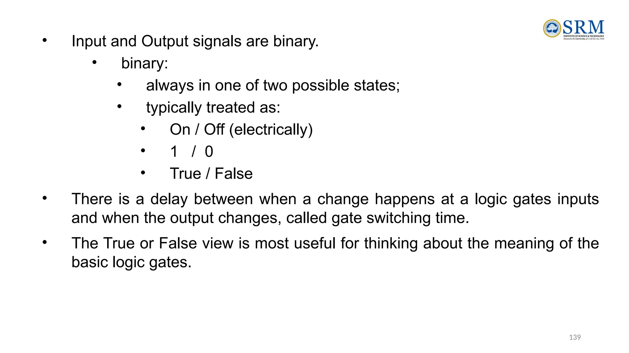 139
• Input and Output signals are binary.
• binary:
• always in one of two possible states;
• typically treated as:
• On / Off (electrically)
• 1 / 0
• True / False
• There is a delay between when a change happens at a logic gates inputs
and when the output changes, called gate switching time.
• The True or False view is most useful for thinking about the meaning of the
basic logic gates.
 